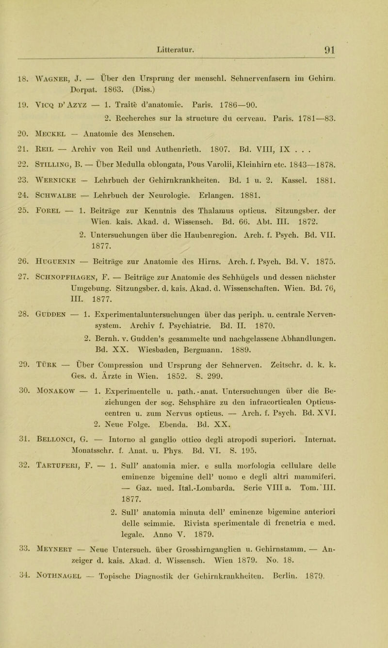 18. 19. 20. 21. 22. 23. 24. 25. 26. 27. 28. 29. 30. 31. 32. 33. 34. WAGNER, J. — Über den Ursprung der menschl. Sehnervenfasern im Gehirn. Dorpat. 1863. (Diss.) Vicq d’Azyz — 1. Traite d’anatomie. Paris. 1786—90. 2. Recherches sur la structure du cerveau. Paris. 1781—83. Meckel — Anatomie des Menschen. Reil — Archiv von Reil und Authenrieth. 1807. Bd. VIII, IX . . . Stilling, B. — Über Medulla oblongata, Pous Varolii, Kleinhirn etc. 1843—1878. Wernicke — Lehrbuch der Gehirnkrankheiten. Bd. 1 u. 2. Kassel. 1881. Schwalbe — Lehrbuch der Neurologie. Erlangen. 1881. Forel — 1. Beiträge zur Kenntnis des Thalamus opticus. Sitzungsber. der Wien. kais. Akad. d. Wissensch. Bd. 66. Abt. III. 1872. 2. Untersuchungen über die Haubenregion. Arch. f. Psych. Bd. VII. 1877. Hugüenin — Beiträge zur Anatomie des Hirns. Arch. f. Psych. Bd. V. 1875. Schnopfiiagen, F. — Beiträge zur Anatomie des Sehhügels und dessen nächster Umgebung. Sitzungsber. d. kais. Akad. d. Wissenschaften. Wien. Bd. 76, III. 1877. Güdden — 1. Experimentaluntersuchungen über das periph. u. centrale Nerven- system. Archiv f. Psychiatrie. Bd. II. 1870. 2. Bernh. v. Gudden’s gesammelte und nachgelassene Abhandlungen. Bd. XX. Wiesbaden, Bergmann. 1889. Türk — Über Compression und Ursprung der Sehnerven. Zeitschr. d. k. k. Ges. d. Arzte in Wien. 1852. S. 299. Monakow — 1. Experimentelle u. path.-anat. Untersuchungen über die Be- ziehungen der sog. Sehsphäre zu den infracorticalen Opticus- centren u. zum Nervus opticus. — Arch. f. Psych. Bd. XVI. 2. Neue Folge. Ebenda. Bd. XX. Bellonci, G. — Intorno al ganglio ottico degli atropodi superiori. Internat. Monatsschr. f. Anat. u. Phys. Bd. VI. S. 195. Taktuferi, F. — 1. SulP anatomia micr. e sulla morfologia cellulare delle eminenze bigemine dell’ uomo e degli altri mammiferi. — Gaz. med. Ital.-Lombarda. Serie Villa. Tom. III. 1877. 2. Süll’ anatomia minuta dell’ eminenze bigemine anteriori delle scimmie. Rivista sperimentale di frenetria e med. legale. Anno V. 1879. Meynert — Neue Untersuch, über Grosshirnganglien u. Gehirnstamm. — An- zeiger d. kais. Akad. d. Wissensch. Wien 1879. No. 18. Nothnagel — Topische Diagnostik der Gehirnkrankheiten. Berlin. 1879.