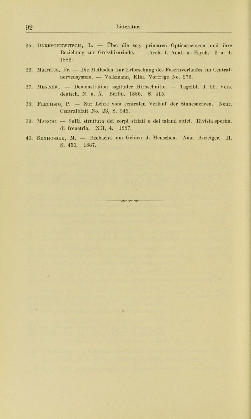 35. Darkschewitscii , L. — Über die sog. primären Opticuscentren und ihre Beziehung zur Grossliirnrinde. — Areh. f. Anat. u. Psych. 3 u. 4. 1886. 36. Martius, Fr. — Die Methoden zur Erforschung des Fasernverlaufes im Central - nerveusystem. — Volkmann, Klin. Vorträge No. 276. 37. Meynert — Demonstration sagittaler Hirnschnitte. — Tageibl. d. 59. Vers. deutsch. N. u. Ä. Berlin. 1886. S. 415. 38. Flechsig, P. — Zur Lehre vom centralen Verlauf der Sinnesnerven. Neur. Centralblatt No. 23, S. 545. « 39. Marchi — Sulla struttura dei corpi striati e dei talami ottici. Rivista sperim. di frenetria. XII, 4. 1887. 40. Seniiossek, M. — Beobacht, am Gehirn d. Menschen. Anat. Anzeiger. II. S. 450. 1887.