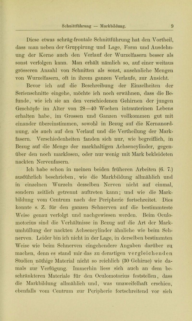Diese etwas schräg-frontale Schnittführung hat den Vortheil, dass man neben der Gruppirung und Lage, Form und Ausdehn- ung der Kerne auch den Verlauf der Wurzelfasern besser als sonst verfolgen kann. Man erhält nämlich so, auf einer weitaus grösseren Anzahl von Schnitten als sonst, ansehnliche Mengen von Wurzelfasern, oft in ihrem ganzen Verlaufe, zur Ansicht. Bevor ich auf die Beschreibung der Einzelheiten der Serienschnitte eingehe, möchte ich noch erwähnen, dass die Be- funde, wie ich sie an den verschiedenen Gehirnen der jungen Geschöpfe im Alter von 28—40 Wochen intrauterinen Lebens erhalten habe, im Grossen und Ganzen vollkommen gut mit einander übereinstimmen, sowohl in Bezug auf die Kernanord- nung, als auch auf den Verlauf und die Vertheilung der Mark- fasern. Verschiedenheiten fanden sich nur, wie begreiflich, in Bezug auf die Menge der markhaltigen Achsencylinder, gegen- über den noch marklosen, oder nur wenig mit Mark bekleideten nackten Nervenfasern. Ich habe schon in meinen beiden früheren Arbeiten (6. 7.) ausführlich beschrieben, wie die Markbildung allmählich und in einzelnen Wurzeln desselben Nerven nicht auf einmal, sondern zeitlich getrennt auftreten kann; und wie die Mark- bildung vom Centrum nach der Peripherie fortschreitet. Dies konnte s. Z. für den ganzen Sehnerven auf die bestimmteste Weise genau verfolgt und nachgewiesen werden. Beim Oculo- motorius sind die Verhältnisse in Bezug auf die Art der Mark- umhüllung der nackten Achsencylinder ähnliche wie beim Seh- nerven. Leider bin ich nicht in der Lage, in derselben bestimmten Weise wie beim Sehnerven eingehendere Angaben darüber zu machen, denn es stand mir das zu derartigen vergleichenden Studien nöthige Material nicht so reichlich (30 Gehirne) wie da- mals zur Verfügung. Immerhin liess sich auch an dem be- r schränkteren Materiale für den Oculomotorius feststellen, dass die Markbildung allmählich und, was unzweifelhaft erschien, ebenfalls vom Centrum zur Peripherie fortschreitend vor sich