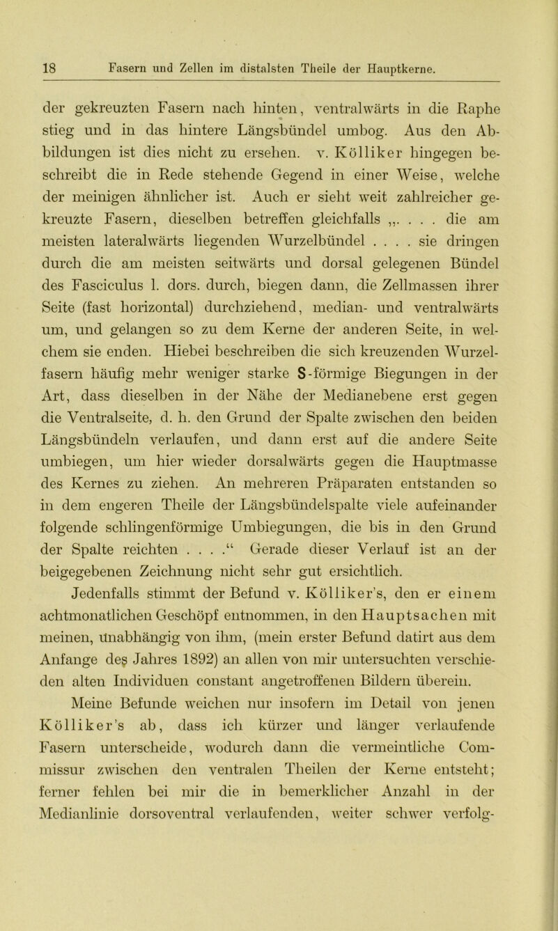 cler gekreuzten Fasern nach hinten, ventralwärts in die Raphe stieg und in das hintere Längsbündel umbog. Aus den Ab- bildungen ist dies nicht zu ersehen, v. Kölliker hingegen be- schreibt die in Rede stehende Gegend in einer Weise, welche der meinigen ähnlicher ist. Auch er sieht weit zahlreicher ge- kreuzte Fasern, dieselben betreffen gleichfalls ,,.... die am meisten lateralwärts liegenden Wurzelbündel .... sie dringen durch die am meisten seitwärts und dorsal gelegenen Bündel des Fasciculus 1. dors. durch, biegen dann, die Zellmassen ihrer Seite (fast horizontal) durchziehend, median- und ventralwärts um, und gelangen so zu dem Kerne der anderen Seite, in wel- chem sie enden. Hiebei beschreiben die sich kreuzenden Wurzel- fasern häufig mehr weniger starke S-förmige Biegungen in der Art, dass dieselben in der Nähe der Medianebene erst gegen die Ventralseite, d. h. den Grund der Spalte zwischen den beiden Längsbündeln verlaufen, und dann erst auf die andere Seite umbiegen, um hier wieder dorsal wärts gegen die Hauptmasse des Kernes zu ziehen. An mehreren Präparaten entstanden so in dem engeren Theile der Längsbündelspalte viele aufeinander folgende schlingenförmige Umbiegungen, die bis in den Grund der Spalte reichten . . . .“ Gerade dieser Verlauf ist an der beigegebenen Zeichnung nicht sehr gut ersichtlich. Jedenfalls stimmt der Befund v. Kölliker’s, den er einem achtmonatlichen Geschöpf entnommen, in den Hauptsachen mit meinen, Unabhängig von ihm, (mein erster Befund datirt aus dem Anfänge des Jahres 1892) an allen von mir untersuchten verschie- den alten Individuen constant angetroffenen Bildern überein. Meine Befunde weichen nur insofern im Detail von jenen Kölliker’s ab, dass ich kürzer und länger verlaufende Fasern unterscheide, wodurch dann die vermeintliche Com- missur zwischen den ventralen Theilen der Kerne entsteht; ferner fehlen bei mir die in bemerklicher Anzahl in der Medianlinie dorsoventral verlaufenden, weiter schwer verfolg-
