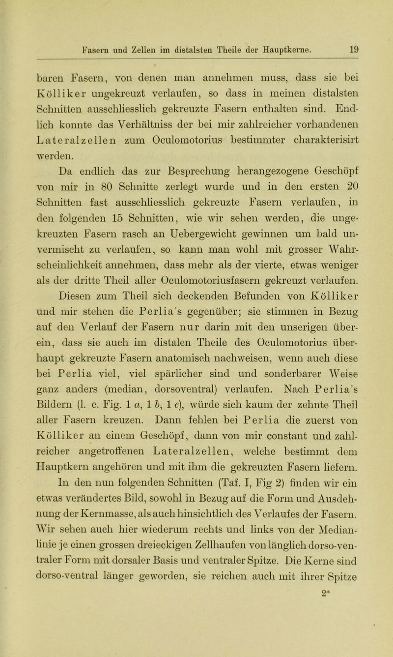 baren Fasern, von denen man annehmen muss, dass sie bei Kolliker ungekreuzt verlaufen, so dass in meinen distalsten Schnitten ausschliesslich gekreuzte Fasern enthalten sind. End- lich konnte das Verhältniss der bei mir zahlreicher vorhandenen Lateral zellen zum Oculomotorius bestimmter charakterisirt werden. Da endlich das zur Besprechung herangezogene Geschöpf von mir in 80 Schnitte zerlegt wurde und in den ersten 20 Schnitten fast ausschliesslich gekreuzte Fasern verlaufen, in den folgenden 15 Schnitten, wie wir sehen werden, die unge- kreuzten Fasern rasch an Uebergewicht gewinnen um bald un- vermischt zu verlaufen, so kann man wohl mit grosser Wahr- scheinlichkeit annehmen, dass mehr als der vierte, etwas weniger als der dritte Theil aller Oculomotoriusfasern gekreuzt verlaufen. Diesen zum Theil sich deckenden Befunden von Kölliker und mir stehen die Perlia's gegenüber; sie stimmen in Bezug auf den Verlauf der Fasern nur darin mit den unserigen über- ein, dass sie auch im distalen Theile des Oculomotorius über- haupt gekreuzte Fasern anatomisch nachweisen, wenn auch diese bei Perlia viel, viel spärlicher sind und sonderbarer Weise ganz anders (median, dorsoventral) verlaufen. Nach Perlia’s Bildern (1. c. Fig. 1 «, 1 b, 1 c), würde sich kaum der zehnte Theil aller Fasern kreuzen. Dann fehlen bei Perlia die zuerst von Kölliker an einem Geschöpf, dann von mir constant und zahl- reicher angetroffenen Lateralzellen, welche bestimmt dem Hauptkern angehören und mit ihm die gekreuzten Fasern liefern. In den nun folgenden Schnitten (Taf. I, Fig 2) finden wir ein etwas verändertes Bild, sowohl in Bezug auf die Form und Ausdeh- nung der Kerumasse, als auch hinsichtlich des Verlaufes der Fasern. Wir sehen auch hier wiederum rechts und links von der Median- linie je einen grossen dreieckigen Zellhaufen von länglich dorso-ven- traler Form mit dorsaler Basis und ventraler Spitze. Die Kerne sind dorso-ventral länger geworden, sie reichen auch mit ihrer Spitze 2*