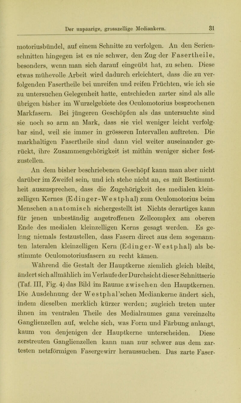 motoriusbündel, auf einem Schnitte zu verfolgen. An den Serien- schnitten hingegen ist es nie schwer, den Zug der Fasertlieile, besonders, wenn man sich darauf eingeübt hat, zu sehen. Diese etwas mühevolle Arbeit wird dadurch erleichtert, dass die zu ver- folgenden Fasertheile bei unreifen und reifen Früchten, wie ich sie zu untersuchen Gelegenheit hatte, entschieden zarter sind als alle übrigen bisher im Wurzelgebiete des Oculomotorius besprochenen Markfasern. Bei jüngeren Geschöpfen als das untersuchte sind sie noch so arm an Mark, dass sie viel weniger leicht verfolg- bar sind, weil sie immer in grösseren Intervallen auftreten. Die markhaltigen Fasertheile sind dann viel weiter auseinander ge- rückt, ihre Zusammengehörigkeit ist mithin weniger sicher fest- zustellen. An dem bisher beschriebenen Geschöpf kann man aber nicht darüber im Zweifel sein, und ich stehe nicht an, es mit Bestimmt- heit auszusprechen, dass die Zugehörigkeit des medialen klein- zelligen Kernes (Edinger-Westphal) zum Oculomotorius beim Menschen anatomisch sichergestellt ist Nichts derartiges kann für jenen unbeständig angetroffenen Zellcomplex am oberen Ende des medialen kleinzelligen Kerns gesagt werden. Es ge- lang niemals festzustellen, dass Fasern direct aus dem sogenann- ten lateralen kleinzelligen Kern (E d i n g e r - W e s t p ha 1) als be- stimmte Oculomotoriusfasern zu recht kämen. Während die Gestalt der Hauptkerne ziemlich gleich bleibt, ändert sich allmählich im Verlaufe der Durchsicht dieser Schnittserie (Taf. III, Fig. 4) das Bild im Raume zwischen den Hauptkernen. Die Ausdehnung der Westphal’schen Mediankerne ändert sich, indem dieselben merklich kürzer werden; zugleich treten unter ihnen im ventralen Theile des Medialraumes ganz vereinzelte Ganglienzellen auf, welche sich, was Form und Färbung anlangt, kaum von denjenigen der Hauptkerne unterscheiden. Diese zerstreuten Ganglienzellen kann man nur schwer aus dem zar- testen netzförmigen Fasergewirr heraussuchen. Das zarte Faser-