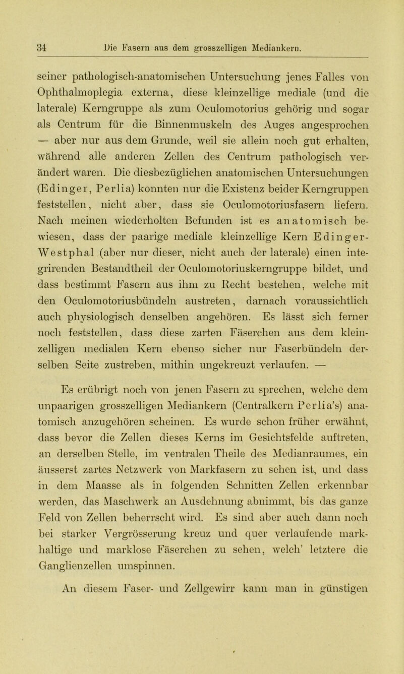 seiner pathologisch-anatomischen Untersuchung jenes Falles von Ophthalmoplegia externa, diese kleinzellige mediale (und die laterale) Kerngruppe als zum Oculomotorius gehörig und sogar als Centrum für die Binnenmuskeln des Auges angesprochen — aber nur aus dem Grunde, weil sie allein noch gut erhalten, während alle anderen Zellen des Centrum pathologisch ver- ändert waren. Die diesbezüglichen anatomischen Untersuchungen (Edinger, Perlia) konnten nur die Existenz beider Kerngruppen feststellen, nicht aber, dass sie Oculomotoriusfasern liefern. Nach meinen wiederholten Befunden ist es anatomisch be- wiesen, dass der paarige mediale kleinzellige Kern Edinger- Westphal (aber nur dieser, nicht auch der laterale) einen inte- grirenden Bestandteil der Oculomotoriuskerngruppe bildet, und dass bestimmt Fasern aus ihm zu Recht bestehen, welche mit den Oculomotoriusbündeln austreten, darnach voraussichtlich auch physiologisch denselben angehören. Es lässt sich ferner noch feststellen, dass diese zarten Fäserchen aus dem klein- zelligen medialen Kern ebenso sicher nur Faserbündeln der- selben Seite zustreben, mithin ungekreuzt verlaufen. — Es erübrigt noch von jenen Fasern zu sprechen, welche dem unpaarigen grosszelligen Mediankern (Centralkern Perlia’s) ana- tomisch anzugehören scheinen. Es wurde schon früher erwähnt, dass bevor die Zellen dieses Kerns im Gesichtsfelde auftreten, an derselben Stelle, im ventralen Tlieile des Medianraumes, ein äusserst zartes Netzwerk von Markfasern zu sehen ist, und dass in dem Maasse als in folgenden Schnitten Zellen erkennbar werden, das Maschwerk an Ausdehnung abnimmt, bis das ganze Feld von Zellen beherrscht wird. Es sind aber auch dann noch bei starker Vergrösserung kreuz und quer verlaufende mark- haltige und marklose Fäserchen zu sehen, welch’ letztere die Ganglienzellen umspinnen. An diesem Faser- und Zellgewirr kann man in günstigen