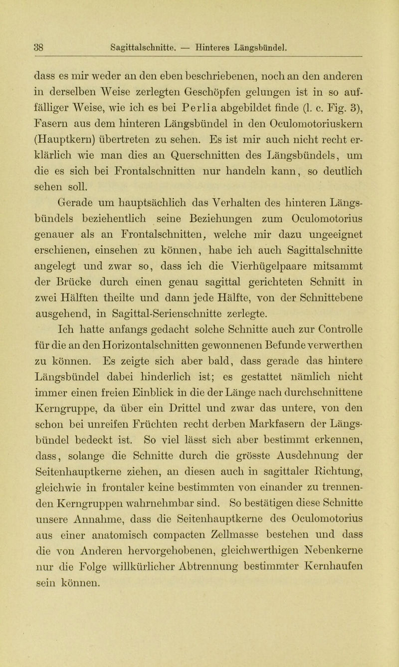 Sagittalschnitte. — Hinteres Längsbündel. dass es mir weder an den eben beschriebenen, noch an den anderen in derselben Weise zerlegten Geschöpfen gelungen ist in so auf- fälliger Weise, wie ich es bei Perlia abgebildet finde (1. c. Fig. 3), Fasern aus dem hinteren Längsbündel in den Oculomotoriuskern (Hauptkern) übertreten zu sehen. Es ist mir auch nicht recht er- klärlich wie man dies an Querschnitten des Längsbündels, um die es sich bei Frontalschnitten nur handeln kann, so deutlich sehen soll. Gerade um hauptsächlich das Verhalten des hinteren Längs- bündels beziehentlich seine Beziehungen zum Oculomotorius genauer als an Frontalschnitten, welche mir dazu ungeeignet erschienen, einsehen zu können, habe ich auch Sagittalschnitte angelegt und zwar so, dass ich die Vierhügelpaare mitsammt der Brücke durch einen genau sagittal gerichteten Schnitt in zwei Hälften theilte und dann jede Hälfte, von der Schnittebene ausgehend, in Sagittal-Serienschnitte zerlegte. Ich hatte anfangs gedacht solche Schnitte auch zur Controlle für die an den Horizontalschnitten gewonnenen Befunde verwerthen zu können. Es zeigte sich aber bald, dass gerade das hintere Längsbündel dabei hinderlich ist; es gestattet nämlich nicht immer einen freien Einblick in die der Länge nach durchschnittene Kerngruppe, da über ein Drittel und zwar das untere, von den schon bei unreifen Früchten recht derben Markfasern der Längs- bündel bedeckt ist. So viel lässt sich aber bestimmt erkennen, dass, solange die Schnitte durch die grösste Ausdehnung der Seitenhauptkerne ziehen, an diesen auch in sagittaler Richtung, gleichwie in frontaler keine bestimmten von einander zu trennen- den Kerngruppen wahrnehmbar sind. So bestätigen diese Schnitte unsere Annahme, dass die Seitenhauptkerne des Oculomotorius aus einer anatomisch compacten Zellmasse bestehen und dass die von Anderen hervorgehobenen, gleicliwerthigen Nebenkerne nur die Folge willkürlicher Abtrennung bestimmter Kernhaufen sein können.