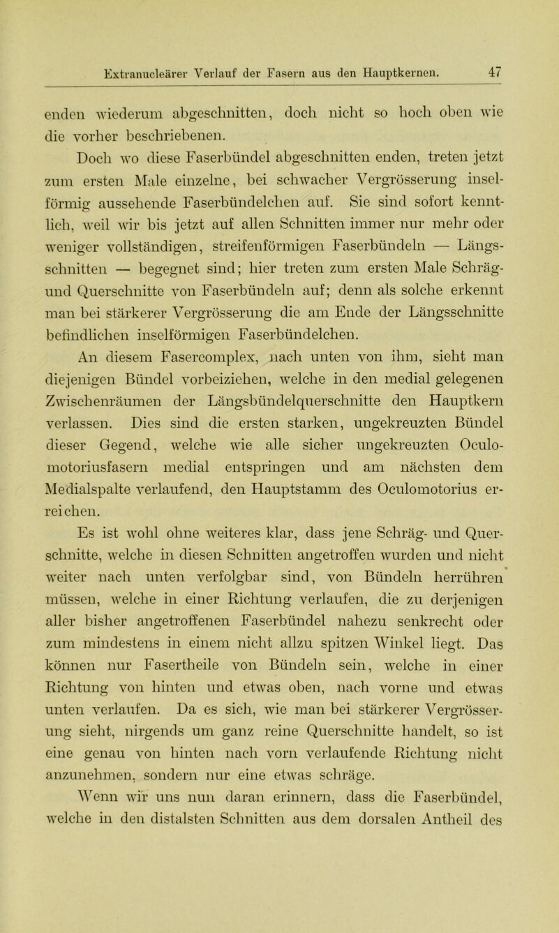 enden wiederum abgeschnitten, doch nicht so hoch oben wie die vorher beschriebenen. Doch wo diese Faserbündel abgeschnitten enden, treten jetzt zum ersten Male einzelne, bei schwacher Vergrösserung insel- förmig aussehende Faserbündelchen auf. Sie sind sofort kennt- lich, weil wir bis jetzt auf allen Schnitten immer nur mehr oder weniger vollständigen, streifenförmigen Faserbündeln — Längs- schnitten — begegnet sind; hier treten zum ersten Male Schräg- und Querschnitte von Faserbündeln auf; denn als solche erkennt man bei stärkerer Vergrösserung die am Ende der Längsschnitte befindlichen inselförmigen Faserbündelchen. An diesem Fasercomplex, nach unten von ihm, sieht man diejenigen Bündel vorbeiziehen, welche in den medial gelegenen Zwischenräumen der Längsbündelquerschnitte den Hauptkern verlassen. Dies sind die ersten starken, ungekreuzten Bündel dieser Gegend, welche wie alle sicher ungekreuzten Oculo- motoriusfasern medial entspringen und am nächsten dem Medialspalte verlaufend, den Hauptstamm des Oculomotorius er- reichen. Es ist wohl ohne weiteres klar, dass jene Schräg- und Quer- schnitte, welche in diesen Schnitten angetroffen wurden und nicht • weiter nach unten verfolgbar sind, von Bündeln herrühren müssen, welche in einer Richtung verlaufen, die zu derjenigen aller bisher angetroffenen Faserbündel nahezu senkrecht oder zum mindestens in einem nicht allzu spitzen Winkel liegt. Das können nur Fasertheile von Bündeln sein, welche in einer Richtung von hinten und etwas oben, nach vorne und etwas unten verlaufen. Da es sich, wie man bei stärkerer Vergrösser- ung sieht, nirgends um ganz reine Querschnitte handelt, so ist eine genau von hinten nach vorn verlaufende Richtung nicht anzunehmen, sondern nur eine etwas schräge. Wenn wir uns nun daran erinnern, dass die Faserbündel, welche in den distalsten Schnitten aus dem dorsalen Antheil des