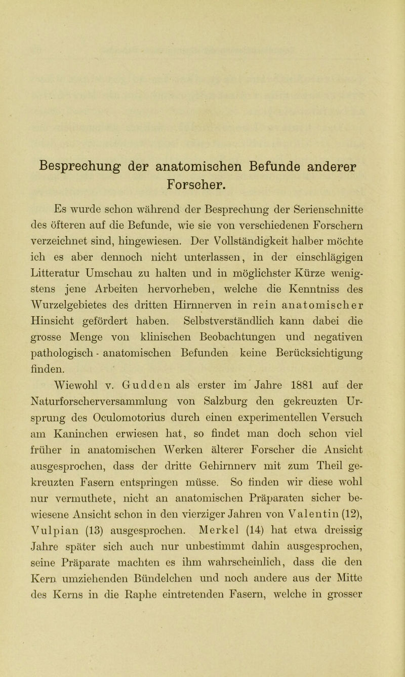 Besprechung der anatomischen Befunde anderer Forscher. Es wurde schon während der Besprechung der Serienschnitte des öfteren auf die Befunde, wie sie von verschiedenen Forschern verzeichnet sind, hingewiesen. Der Vollständigkeit halber möchte ich es aber dennoch nicht unterlassen, in der einschlägigen Litteratur Umschau zu halten und in möglichster Kürze wenig- stens jene Arbeiten hervorheben, welche die Kenntniss des Wurzelgebietes des dritten Hirnnerven in rein anatomischer Hinsicht gefördert haben. Selbstverständlich kann dabei die grosse Menge von klinischen Beobachtungen und negativen pathologisch - anatomischen Befunden keine Berücksichtigung finden. Wiewohl v. Gudden als erster im Jahre 1881 auf der Naturforscherversammlung von Salzburg den gekreuzten Ur- sprung des Oculomotorius durch einen experimentellen Versuch am Kaninchen erwiesen hat, so findet man doch schon viel früher in anatomischen Werken älterer Forscher die Ansicht ausgesprochen, dass der dritte Gehirnnerv mit zum Tlieil ge- kreuzten Fasern entspringen müsse. So finden wir diese wohl nur vermuthete, nicht an anatomischen Präparaten sicher be- wiesene Ansicht schon in den vierziger Jahren von Valentin (12), Vulpian (13) ausgesprochen. Merkel (14) hat etwa dreissig Jahre später sich auch nur unbestimmt dahin ausgesprochen, seine Präparate machten es ihm wahrscheinlich, dass die den Kern umziehenden Biindelchen und noch andere aus der Mitte des Kerns in die Raplie eintretenden Fasern, welche in grosser