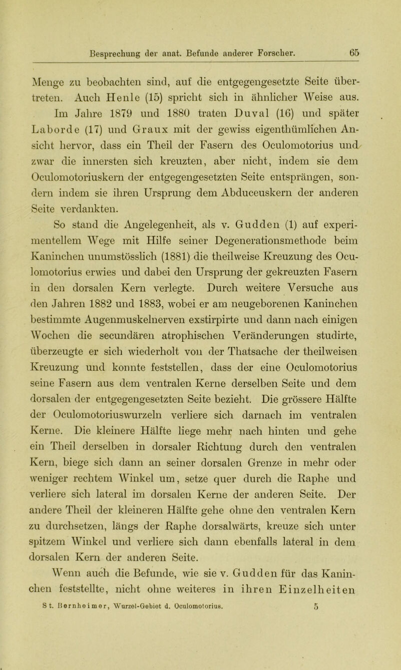 Menge zu beobachten sind, auf die entgegengesetzte Seite über- treten. Auch Heule (15) spricht sich in ähnlicher Weise aus. Im Jahre 1879 und 1880 traten Duval (16) und später Labor de (17) und Graux mit der gewiss eigenthümlichen An- sicht hervor, dass ein Theil der Fasern des Oculomotorius und zwar die innersten sich kreuzten, aber nicht, indem sie dem Oculomotoriuskern der entgegengesetzten Seite entsprängen, son- dern indem sie ihren Ursprung dem Abduceuskern der anderen Seite verdankten. So stand die Angelegenheit, als v. Gudden (1) auf experi- mentellem Wege mit Hilfe seiner Degenerationsmethode beim Kaninchen unumstösslich (1881) die theilweise Kreuzung des Ocu- lomotorius erwies und dabei den Ursprung der gekreuzten Fasern in den dorsalen Kern verlegte. Durch weitere Versuche aus den Jahren 1882 und 1883, wobei er am neugeborenen Kaninchen bestimmte Augenmuskelnerven exstirpirte und dann nach einigen Wochen die secundären atrophischen Veränderungen studirte, überzeugte er sich wiederholt von der Thatsache der theilweisen Kreuzung und konnte feststellen, dass der eine Oculomotorius seine Fasern aus dem ventralen Kerne derselben Seite und dem dorsalen der entgegengesetzten Seite bezieht. Die grössere Hälfte der Oculomotoriuswurzeln verliere sich darnach im ventralen Kerne. Die kleinere Hälfte liege mehr nach hinten und gehe ein Theil derselben in dorsaler Richtung durch den ventralen Kern, biege sich dann an seiner dorsalen Grenze in mehr oder weniger rechtem Winkel um, setze quer durch die Raphe und verliere sich lateral im dorsalen Kerne der anderen Seite. Der andere Theil der kleineren Hälfte gehe ohne den ventralen Kern zu durchsetzen, längs der Raphe dorsalwärts, kreuze sich unter spitzem Winkel und verliere sich dann ebenfalls lateral in dem dorsalen Kern der anderen Seite. Wenn auch die Befunde, wie sie v. Gudden für das Kanin- chen feststellte, nicht ohne weiteres in ihren Einzelheiten St. liernheimer, Wurzel-Gebiot d. Oculomotorius. 5