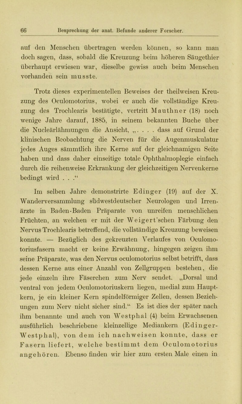 auf den Menschen übertragen werden können, so kann man doch sagen, dass, sobald die Kreuzung heim höheren Säugethier überhaupt erwiesen war, dieselbe gewiss auch heim Menschen vorhanden sein musste. Trotz dieses experimentellen Beweises der theilweisen Kreu- zung des Oculomotorius, wobei er auch die vollständige Kreu- zung des Trochlearis bestätigte, vertritt Mauthner (18) noch wenige Jahre darauf, 1885, in seinem bekannten Buche über die Nucleärlähmungen die Ansicht, ,,. . . . dass auf Grund der klinischen Beobachtung die Nerven für die Augenmuskulatur jedes Auges sämmtlich ihre Kerne auf der gleichnamigen Seite haben und dass daher einseitige totale Ophthalmoplegie einfach durch die reihenweise Erkrankung der gleichzeitigen Nervenkerne bedingt wird . . Im selben Jahre demonstrirte Edinger (19) auf der X. Wanderversammlung südwestdeutscher Neurologen und Irren- ärzte in Baden-Baden Präparate von unreifen menschlichen Früchten, an welchen er mit der Weigert'sehen Färbung den Nervus Trochlearis betreffend, die vollständige Kreuzung beweisen konnte. — Bezüglich des gekreuzten Verlaufes von Oculomo- toriusfasern macht er keine Erwähnung, hingegen zeigen ihm seine Präparate, was den Nervus oculomotorius selbst betrifft, dass dessen Kerne aus einer Anzahl von Zellgruppen bestehen, die jede einzeln ihre Fäserchen zum Nerv sendet. „Dorsal und ventral von jedem Oculomotoriuskern liegen, medial zum Haupt- kern, je ein kleiner Kern spindelförmiger Zellen, dessen Bezieh- ungen zum Nerv nicht sicher sind.“ Es ist dies der später nach ihm benannte und auch von Westphal (4) beim Erwachsenen ausführlich beschriebene kleinzellige Mediankern (Edinger- Westphal), von dem ich nachweisen konnte, dass er Fasern liefert, welche bestimmt dem Oculomotorius an ge hören. Ebenso finden wir hier zum ersten Male einen in