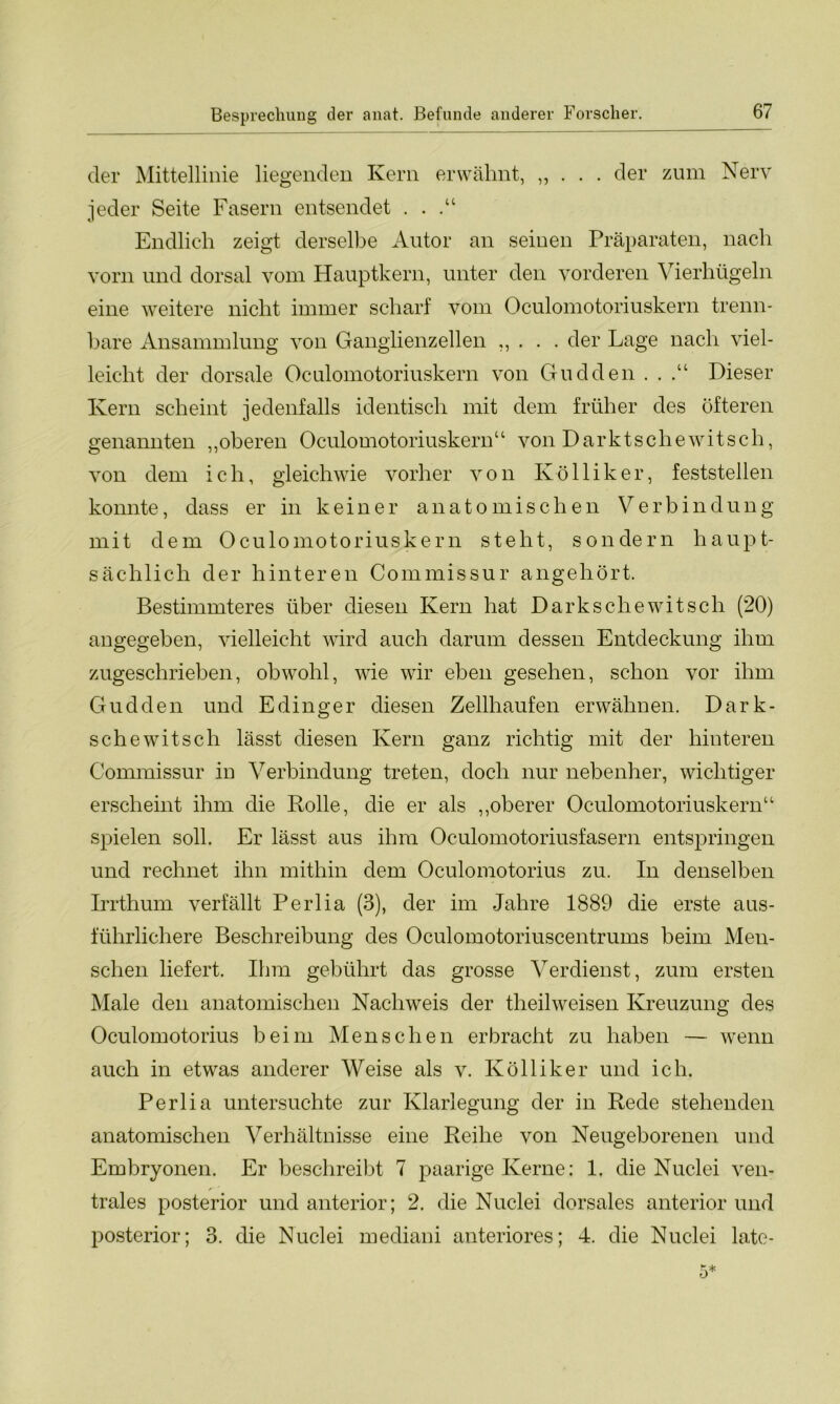 der Mittellinie liegenden Kern erwähnt, „ . . . der zum Nerv jeder Seite Fasern entsendet . . .“ Endlich zeigt derselbe Autor an seinen Präparaten, nach vorn und dorsal vom Hauptkern, unter den vorderen Vierhügeln eine weitere nicht immer scharf vom Oculomotoriuskern trenn- bare Ansammlung von Ganglienzellen „ . . . der Lage nach viel- leicht der dorsale Oculomotoriuskern von Gudden . . .“ Dieser Kern scheint jedenfalls identisch mit dem früher des öfteren genannten „oberen Oculomotoriuskern“ von Darktschewitsch, von dem ich, gleichwie vorher von Kölliker, feststellen konnte, dass er in keiner anatomischen Verbindung mit dem Oculomotoriuskern steht, sondern haupt- sächlich der hinteren Commissur angehört. Bestimmteres über diesen Kern hat Dark sehe witsch (20) angegeben, vielleicht wird auch darum dessen Entdeckung ihm zugeschrieben, obwohl, wie wir eben gesehen, schon vor ihm Gudden und Edinger diesen Zellhaufen erwähnen. Dark- s che witsch lässt diesen Kern ganz richtig mit der hinteren Commissur iu Verbindung treten, doch nur nebenher, wichtiger erscheint ihm die Rolle, die er als „oberer Oculomotoriuskern“ spielen soll. Er lässt aus ihm Oculomotoriusfasern entspringen und rechnet ihn mithin dem Oculomotorius zu. In denselben Irrthum verfällt Perlia (3), der im Jahre 1889 die erste aus- führlichere Beschreibung des Oculomotoriuscentrums beim Men- schen liefert. Ihm gebührt das grosse Verdienst, zum ersten Male den anatomischen Nachweis der theilweisen Kreuzung des Oculomotorius beim Menschen erbracht zu haben — wenn auch in etwas anderer Weise als v. Kölliker und ich. Perlia untersuchte zur Klarlegung der in Rede stehenden anatomischen Verhältnisse eine Reihe von Neugeborenen und Embryonen. Er beschreibt 7 paarige Kerne: 1, die Nuclei ven- r trales posterior und anterior; 2. die Nuclei dorsales anterior und posterior; 3. die Nuclei mediani anteriores; 4. die Nuclei late-