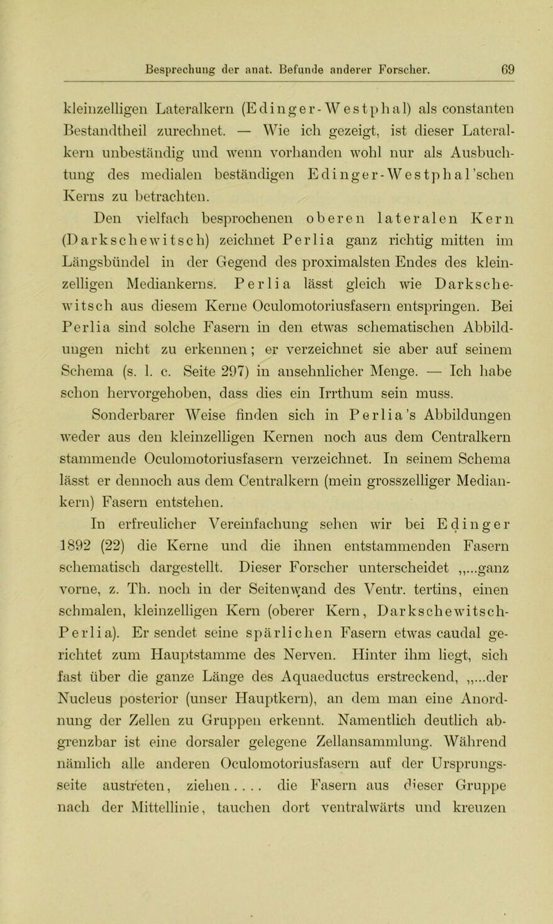 kleinzelligen Lateralkern (E ding er- Westphal) als constanten Bestandteil zurechnet. — Wie ich gezeigt, ist dieser Lateral- kern unbeständig und wenn vorhanden wohl nur als Ausbuch- tung des medialen beständigen Edinger-Westpha 1 ’schen Kerns zu betrachten. Den vielfach besprochenen oberen lateralen Kern (Dark sehe witsch) zeichnet Perlia ganz richtig mitten im Längsbündel in der Gegend des proximalsten Endes des klein- zelligen Mediankerns. Perlia lässt gleich wie Darksche- witsch aus diesem Kerne Oculomotoriusfasern entspringen. Bei Perlia sind solche Fasern in den etwas schematischen Abbild- ungen nicht zu erkennen; er verzeichnet sie aber auf seinem Schema (s. 1. c. Seite 297) in ansehnlicher Menge. — Ich habe schon hervorgehoben, dass dies ein Irrthum sein muss. Sonderbarer Weise finden sich in Perlia’s Abbildungen weder aus den kleinzelligen Kernen noch aus dem Centralkern stammende Oculomotoriusfasern verzeichnet. In seinem Schema lässt er dennoch aus dem Centralkern (mein grosszeiliger Median- kern) Fasern entstehen. In erfreulicher Vereinfachung sehen wir bei E d i n g e r 1892 (22) die Kerne und die ihnen entstammenden Fasern schematisch dargestellt. Dieser Forscher unterscheidet „...ganz vorne, z. Th. noch in der Seiten wand des Ventr. tertins, einen schmalen, kleinzelligen Kern (oberer Kern, Darkschewitsch- Perlia). Er sendet seine spärlichen Fasern etwas caudal ge- richtet zum Hauptstamme des Nerven. Hinter ihm liegt, sich fast über die ganze Länge des Aquaeductus erstreckend, „...der Nucleus posterior (unser Hauptkern), an dem man eine Anord- nung der Zellen zu Gruppen erkennt. Namentlich deutlich ab- grenzbar ist eine dorsaler gelegene Zellansammlung. Während nämlich alle anderen Oculomotoriusfasern auf der Ursprungs- seite austreten, ziehen.... die Fasern aus dieser Gruppe nach der Mittellinie, tauchen dort ventralwärts und kreuzen