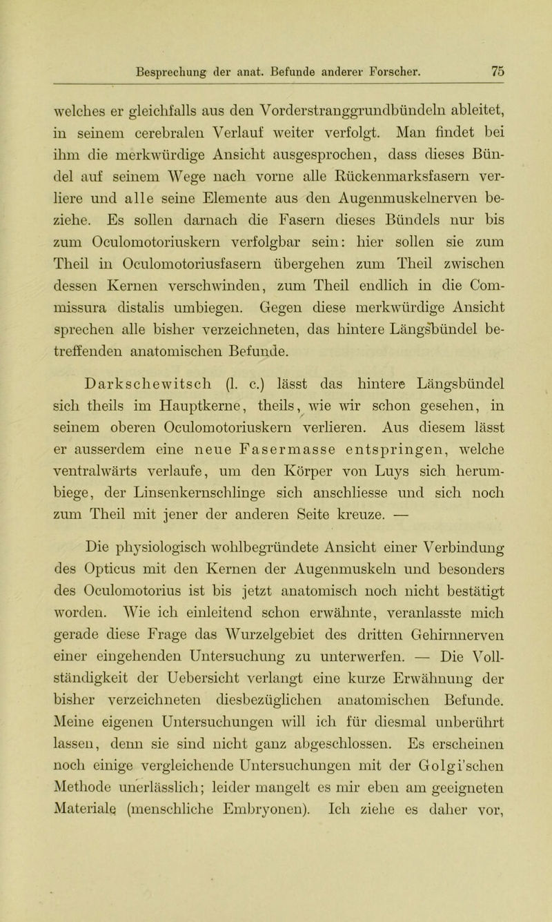 welches er gleichfalls aus den Vorderstranggrundbündeln ableitet, in seinem cerebralen Verlauf weiter verfolgt. Man findet bei ihm die merkwürdige Ansicht ausgesprochen, dass dieses Bün- del auf seinem Wege nach vorne alle Rückenmarksfasern ver- liere und alle seine Elemente aus den Augenmuskelnerven be- ziehe. Es sollen darnach die Fasern dieses Bündels nur bis zum Oculomotoriuskern verfolgbar sein: hier sollen sie zum Theil in Oculomotoriusfasern übergehen zum Tlieil zwischen dessen Kernen verschwinden, zum Theil endlich in die Com- missura distalis umbiegen. Gegen diese merkwürdige Ansicht sprechen alle bisher verzeichneten, das hintere Längsbündel be- treffenden anatomischen Befunde. Darkschewitsch (1. c.) lässt das hintere Längsbündel sich theils im Hauptkerne, theils, wie wir schon gesehen, in seinem oberen Oculomotoriuskern verlieren. Aus diesem lässt er ausserdem eine neue Fasermasse entspringen, welche ventralwärts verlaufe, um den Körper von Luys sich herum- biege, der Linsenkernschlinge sich anschliesse und sich noch zum Theil mit jener der anderen Seite kreuze. — Die physiologisch wohlbegründete Ansicht einer Verbindung des Opticus mit den Kernen der Augenmuskeln und besonders des Oculomotorius ist bis jetzt anatomisch noch nicht bestätigt worden. Wie ich einleitend schon erwähnte, veranlasste mich gerade diese Frage das Wurzelgebiet des dritten Gehirnnerven einer eingehenden Untersuchung zu unterwerfen. — Die Voll- ständigkeit der Uebersicht verlangt eine kurze Erwähnung der bisher verzeichneten diesbezüglichen anatomischen Befunde. Meine eigenen Untersuchungen will ich für diesmal unberührt lassen, denn sie sind nicht ganz abgeschlossen. Es erscheinen noch einige vergleichende Untersuchungen mit der Golgi’sehen Methode unerlässlich; leider mangelt es mir eben am geeigneten Materiale (menschliche Embryonen). Ich ziehe es daher vor,
