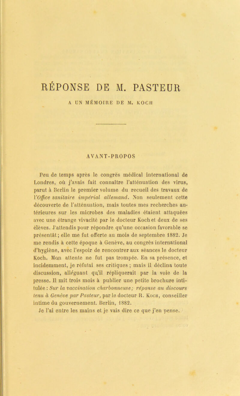 A UN MÉMOIRE DE M. KOCH AVANT-PROPOS Peu de temps après le congrès médical international de Londres, où j’avais fait connaître l’atténuation des virus, parut à Berlin le premier volume du recueil des travaux de VOffice sanitaire impérial allemand. Non seulement cette découverte de l’atténuation, mais toutes mes recherches an- térieures sur les microbes des maladies étaient attaquées avec une étrange vivacité par le docteur Koch et deux de ses élèves. J’attendis pour répondre qu’une occasion favorable se présentât; elle me fut offerte au mois de septembre 1882. Je me rendis à cette époque à Genève, au congrès international d’hygiène, avec l’espoir de rencontrer aux séances le docteur Koch. Mon attente ne fut pas trompée. En sa présence, et incidemment, je réfutai ses critiques ; mais il déclina toute discussion, alléguant qu’il répliquerait par la voie de la presse. Il mit trois mois à publier une petite brochure inti- tulée; Sur la vaccination charbonneuse ; réponse au discours tenu à Genève par Pasteur, par le docteur R. Koch, conseiller intime du gouvernement. Berlin, 1882. Je l’ai entre les mains et je vais dire ce que j’en pense.