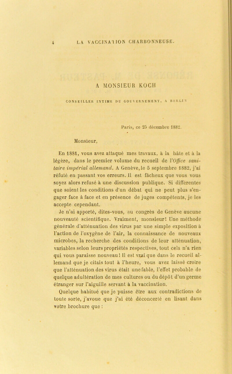 LA vaccinai ION CHARBONNEUSE. A MONSIEUR KOCH CONSEILLER INTIME DU G OIJ \ E R N E M E N T , A BERLIN Paris, ce 25 décembre 1882. Monsieur, En 1881, vous avez attaqué mes travaux, à la hâte et à la légère, dans le premier volume du recueil de l’Office sani- taire impérial allemand. A Genève, te 5 septembre 1882, j’ai réfuté en passant vos erreurs. 11 est fâcheux que vous vous soyez alors refusé à une discussion publique. Si différentes que soient les conditions d’un débat qui ne peut plus s’en- gager face à face et en présence de juges compétents, je les accepte cependant. Je n’ai apporté, dites-vous, au congrès de Genève aucune nouveauté scientifique. Vraiment, monsieur! Une méthode générale d’atténuation des virus par une simple exposition à l’action de l’oxygène de l’air, la connaissance de nouveaux microbes, la recherche des conditions de leur atténuation, variables selon leurs propriétés respectives, tout cela n’a rien qui vous paraisse nouveau ! Il est vrai que dans le recueil al- lemand que je citais tout à l’heure, vous avez laissé croire que l’atténuation des virus était une fable, l’effet probable de quelque adultération de mes cultures ou du dépôt d’un germe étranger sur l’aiguille servant à la vaccination. Quelque habitué que je puisse être aux contradictions de toute sorte, j’avoue que j’ai été déconcerté en lisant dans votre brochure que :