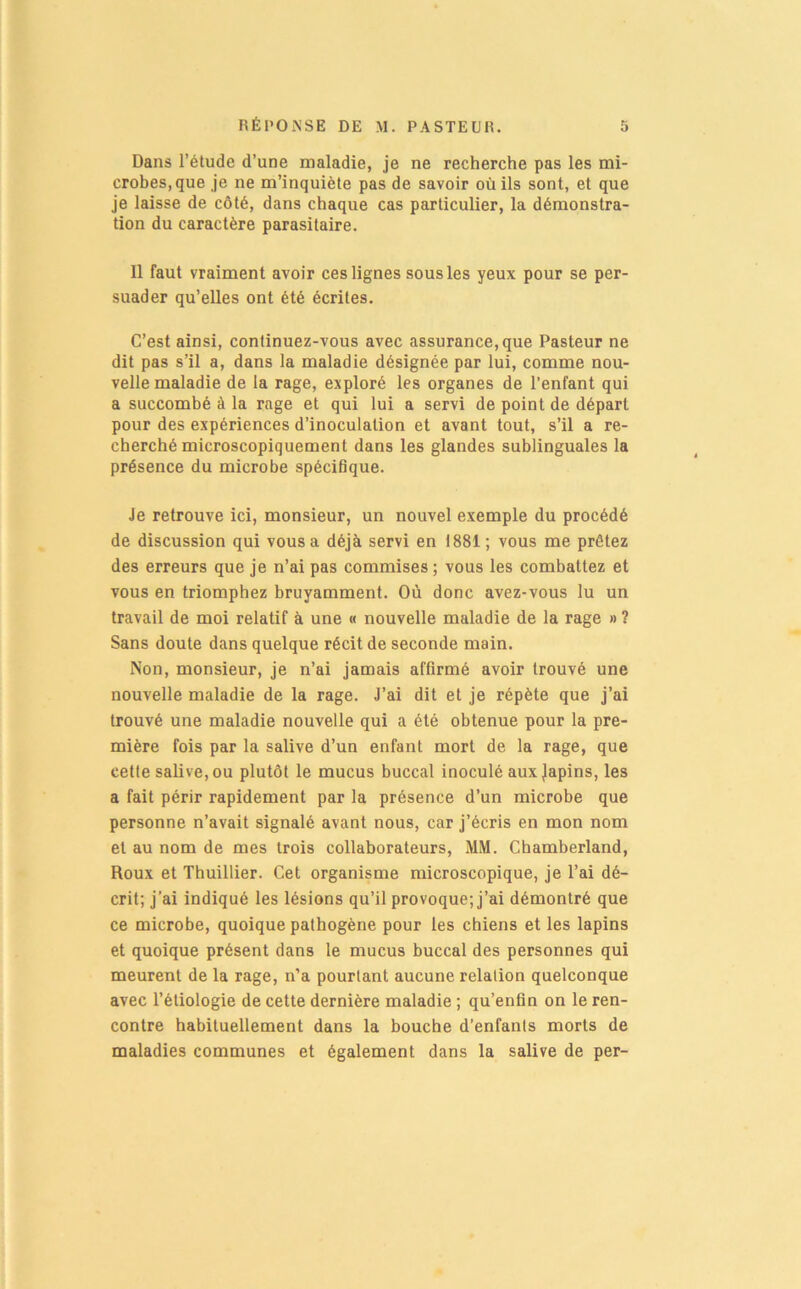 Dans l’étude d’une maladie, je ne recherche pas les mi- crobes, que je ne m’inquiète pas de savoir où ils sont, et que je laisse de côté, dans chaque cas particulier, la démonstra- tion du caractère parasitaire. 11 faut vraiment avoir ces lignes sous les yeux pour se per- suader qu’elles ont été écrites. C’est ainsi, continuez-vous avec assurance, que Pasteur ne dit pas s’il a, dans la maladie désignée par lui, comme nou- velle maladie de la rage, exploré les organes de l’enfant qui a succombé à la rage et qui lui a servi de point de départ pour des expériences d’inoculation et avant tout, s’il a re- cherché microscopiquement dans les glandes sublinguales la présence du microbe spécifique. Je retrouve ici, monsieur, un nouvel exemple du procédé de discussion qui vous a déjà servi en 1881 ; vous me prêtez des erreurs que je n’ai pas commises ; vous les combattez et vous en triomphez bruyamment. Où donc avez-vous lu un travail de moi relatif à une « nouvelle maladie de la rage » ? Sans doute dans quelque récit de seconde main. Non, monsieur, je n’ai jamais affirmé avoir trouvé une nouvelle maladie de la rage. J’ai dit et je répète que j’ai trouvé une maladie nouvelle qui a été obtenue pour la pre- mière fois par la salive d’un enfant mort de la rage, que cette salive, ou plutôt le mucus buccal inoculé aux japins, les a fait périr rapidement par la présence d’un microbe que personne n’avait signalé avant nous, car j’écris en mon nom et au nom de mes trois collaborateurs, MM. Chamberland, Roux et Thuillier. Cet organisme microscopique, je Tai dé- crit; j’ai indiqué les lésions qu’il provoque; j’ai démontré que ce microbe, quoique pathogène pour les chiens et les lapins et quoique présent dans le mucus buccal des personnes qui meurent de la rage, n’a pourtant aucune relation quelconque avec l’étiologie de cette dernière maladie ; qu’enfin on le ren- contre habituellement dans la bouche d’enfants morts de maladies communes et également dans la salive de per-