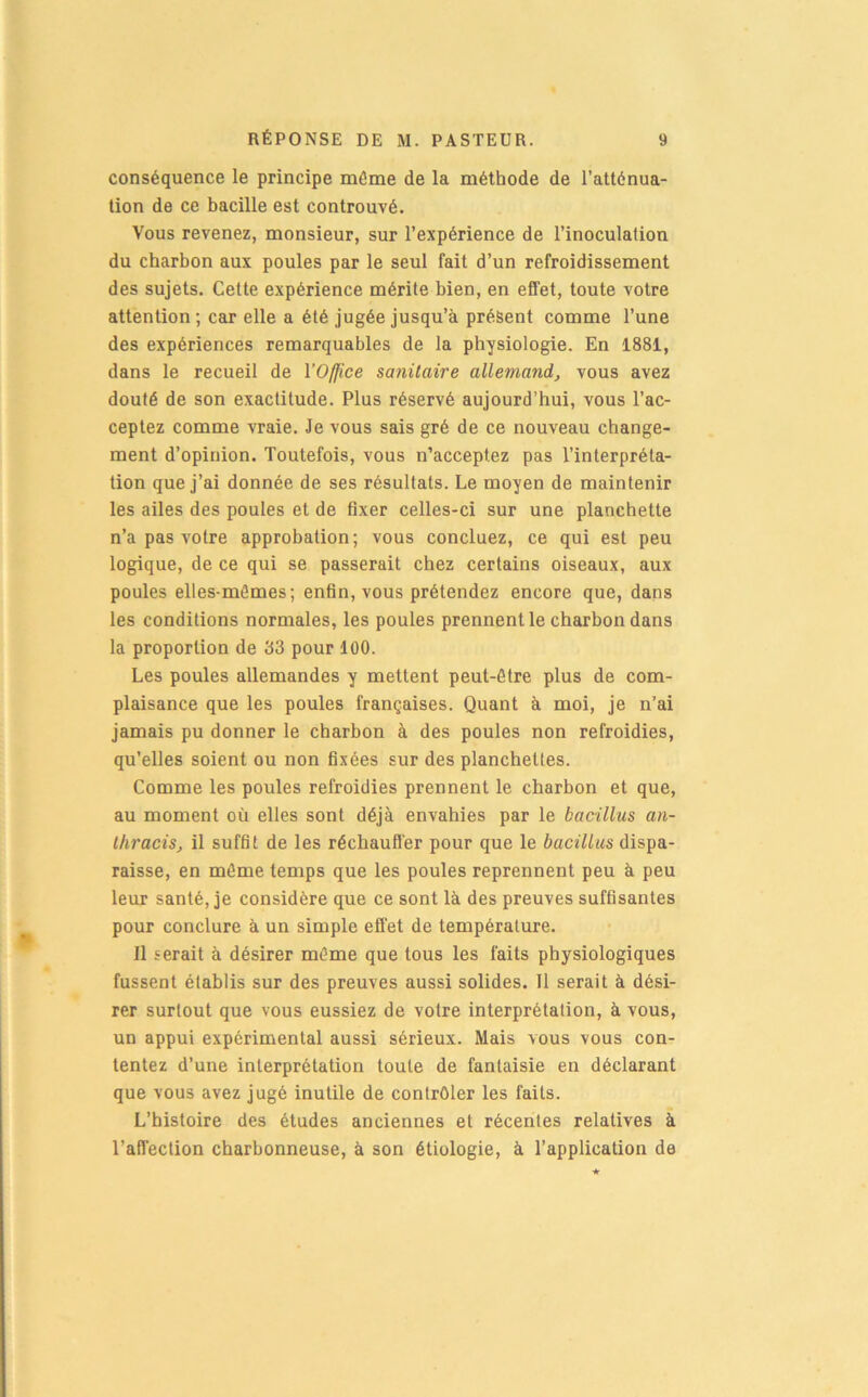 conséquence le principe môme de la méthode de l’atténua- tion de ce bacille est contreuvé. Vous revenez, monsieur, sur l’expérience de l’inoculation du charbon aux poules par le seul fait d’un refroidissement des sujets. Cette expérience mérite bien, en effet, toute votre attention ; car elle a été jugée jusqu’à présent comme l’une des expériences remarquables de la physiologie. En 1881, dans le recueil de YOjJice sanitaire allemand, vous avez douté de son exactitude. Plus réservé aujourd’hui, vous l’ac- ceptez comme vraie. Je vous sais gré de ce nouveau change- ment d’opinion. Toutefois, vous n’acceptez pas l’interpréta- tion que j’ai donnée de ses résultats. Le moyen de maintenir les ailes des poules et de fixer celles-ci sur une planchette n’a pas votre approbation; vous concluez, ce qui est peu logique, de ce qui se passerait chez certains oiseaux, aux poules elles-mêmes; enfin, vous prétendez encore que, dans les conditions normales, les poules prennent le charbon dans la proportion de 33 pour 100. Les poules allemandes y mettent peut-être plus de com- plaisance que les poules françaises. Quant à moi, je n’ai jamais pu donner le charbon à des poules non refroidies, qu’elles soient ou non fixées sur des planchettes. Comme les poules refroidies prennent le charbon et que, au moment où elles sont déjà envahies par le bacillus an- thracis, il suffit de les réchauffer pour que le bacillus dispa- raisse, en môme temps que les poules reprennent peu à peu leur santé, je considère que ce sont là des preuves suffisantes pour conclure à un simple eflfet de température. Il serait à désirer même que tous les faits physiologiques fussent établis sur des preuves aussi solides. 11 serait à dési- rer surtout que vous eussiez de votre interprétation, à vous, un appui expérimental aussi sérieux. Mais vous vous con- tentez d’une interprétation toute de fantaisie en déclarant que vous avez jugé inutile de contrôler les faits. L’histoire des études anciennes et récentes relatives à l’affection charbonneuse, à son étiologie, à l’application de