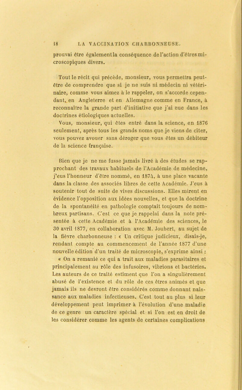 prouvai Être égalementla conséquence de l’action d’êtres mi- croscopiques divers. Tout le récit qui précède, monsieur, vous permettra peut- être de comprendre que si je ne suis ni médecin ni vétéri- naire, comme vous aimez à le rappeler, on s’accorde cepen- dant, en Angleterre et en Allemagne comme en France, à reconnaître la grande part d’initiative que j’ai eue dans les doctrines étiologiques actuelles. Vous, monsieur, qui ôtes entré dans la science, en 1876 seulement, après tous les grands noms que je viens de citer, vous pouvez avouer sans déroger que vous ôtes un débiteur de la science française. Bien que je ne me fusse jamais livré à des études se rap- prochant des travaux habituels de l’Académie de médecine, j’eus l’honneur d’être nommé, en 187Zi, à une place vacante dans la classe des associés libres de cette Académie. J’eus à soutenir tout de suite de vives discussions. Elles mirent en évidence l’opposition aux idées nouvelles, et que la doctrine de la spontanéité en pathologie comptait toujours de nom- breux partisans. C’est ce que je rappelai dans la note pré- sentée à cette Académie et à l’Académie des sciences, le 30 avril 1877, en collaboration avec M. Joubert, au sujet de la fièvre charbonneuse : « Un critique judicieux, disais-je, rendant compte au commencement de l’année 1877 d’une nouvelle édition d’un traité de microscopie, s’exprime ainsi : « On a remanié ce qui a trait aux maladies parasitaires et principalement au rôle des infusoires, vibrions et bactéries. Les auteurs de ce traité estiment que l’on a singulièrement abusé de l’existence et du rôle de ces êtres animés et que jamais ils ne devront être considérés comme donnant nais- sance aux maladies infectieuses. C’est tout au plus si leur développement peut imprimer à l’évolution d’une maladie de ce genre un caractère spécial et si l’on est en droit de les considérer comme les agents de certaines complications