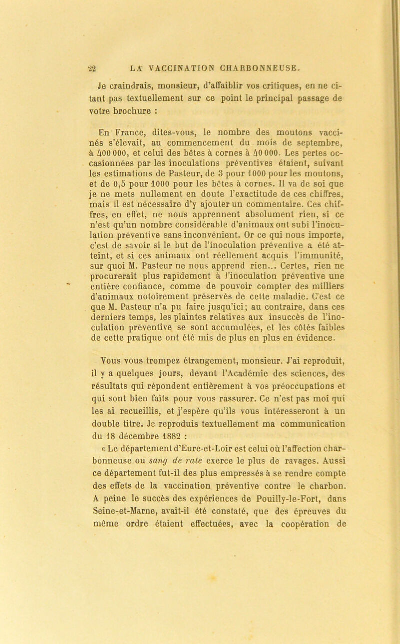 Je craindrais, monsieur, d’affaiblir vos critiques, en ne ci- tant pas le.\tuellement sur ce point le principal passage de votre brochure : En France, dites-vous, le nombre des moutons vacci- nés s’élevait, au commencement du mois de septembre, à 600 000, et celui des bêtes à cornes à 60 000. Les pertes oc- casionnées par les inoculations préventives étaient, suivant les estimations de Pasteur, de 3 pour 1000 pour les moutons, et de 0,5 pour 1000 pour les bêtes à cornes. Il va de soi que je ne mets nullement en doute l’exactitude de ces chiffres, mais il est nécessaire d’y ajouter un commentaire. Ces chif- fres, en effet, ne nous apprennent absolument rien, si ce n’est qu’un nombre considérable d’animaux ont subi l’inocu- lation préventive sans inconvénient. Or ce qui nous importe, c’est de savoir si le but de l’inoculation préventive a été at- teint, et si ces animaux ont réellement acquis l’immunité, sur quoi M. Pasteur ne nous apprend rien... Certes, rien ne procurerait plus rapidement à l’inoculation préventive une entière confiance, comme de pouvoir compter des milliers d’animaux notoirement préservés de cette maladie. C’est ce que M. Pasteur n’a pu faire jusqu’ici; au contraire, dans ces derniers temps, les plaintes relatives aux insuccès de l’ino- culation préventive se sont accumulées, et les côtés faibles de cette pratique ont été mis de plus en plus en évidence. Vous vous trompez étrangement, monsieur. J’ai reproduit, il y a quelques jours, devant l’Académie des sciences, des résultats qui répondent entièrement à vos préoccupations et qui sont bien faits pour vous rassurer. Ce n’est pas moi qui les ai recueillis, et j’espère qu’ils vous intéresseront à un double titre. Je reproduis textuellement ma communication du 18 décembre 1882 : « Le département d’Eure-et-Loir est celui où l’affection char- bonneuse ou sang de raie exerce le plus de ravages. Aussi ce département fut-il des plus empressés à se rendre compte des effets de la vaccination préventive contre le charbon. A peine le succès des expériences de Pouilly-Ie-Forl, dans Seine-et-Marne, avait-il été constaté, que des épreuves du même ordre étaient effectuées, avec la coopération de