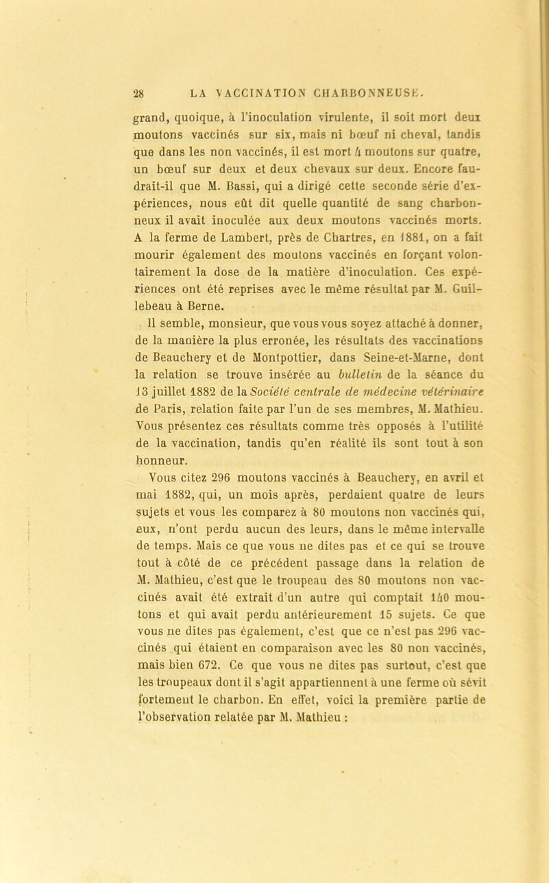 grand, quoique, à l’inoculation virulente, il soit mort deux moutons vaccinés sur six, mais ni bœuf ni cheval, tandis que dans les non vaccinés, il est mort k moutons sur quatre, un bœuf sur deux et deux chevaux sur deux. Encore fau- drait-il que M. Bassi, qui a dirigé cette seconde série d’ex- périences, nous eût dit quelle quantité de sang charbon- neux il avait inoculée aux deux moutons vaccinés morts. A la ferme de Lambert, près de Chartres, en 1881, on a fait mourir également des moutons vaccinés en forçant volon- tairement la dose de la matière d’inoculation. Ces expé- riences ont été reprises avec le môme résultat par M. Guil- lebeau à Berne. 11 semble, monsieur, que vous vous soyez attaché à donner, de la manière la plus erronée, les résultats des vaccinations de Beauchery et de Montpottier, dans Seine-et-Marne, dont la relation se trouve insérée au bulletin de la séance du 13 juillet 1882 de \sl Société ce^ilrale de médecine vétérinaire de Paris, relation faite par l’un de ses membres, M. Mathieu. Vous présentez ces résultats comme très opposés à l’utilité de la vaccination, tandis qu’en réalité ils sont tout à son honneur. Vous citez 296 moutons vaccinés à Beauchery, en avril et mai 1882, qui, un mois après, perdaient quatre de leurs sujets et vous les comparez à 80 moutons non vaccinés qui, eux, n’ont perdu aucun des leurs, dans le môme intervalle de temps. Mais ce que vous ne dites pas et ce qui se trouve tout à côté de ce précédent passage dans la relation de M. Mathieu, c’est que le troupeau des 80 moutons non vac- cinés avait été extrait d’un autre qui comptait liO mou- tons et qui avait perdu antérieurement 15 sujets. Ce que vous ne dites pas également, c’est que ce n’est pas 296 vac- cinés qui étaient en comparaison avec les 80 non vaccinés, mais bien 672. Ce que vous ne dites pas surtout, c’est que les troupeaux dont il s’agit appartiennent à une ferme où sévit fortement le charbon. En effet, voici la première partie de l’observation relatée par M. Mathieu :