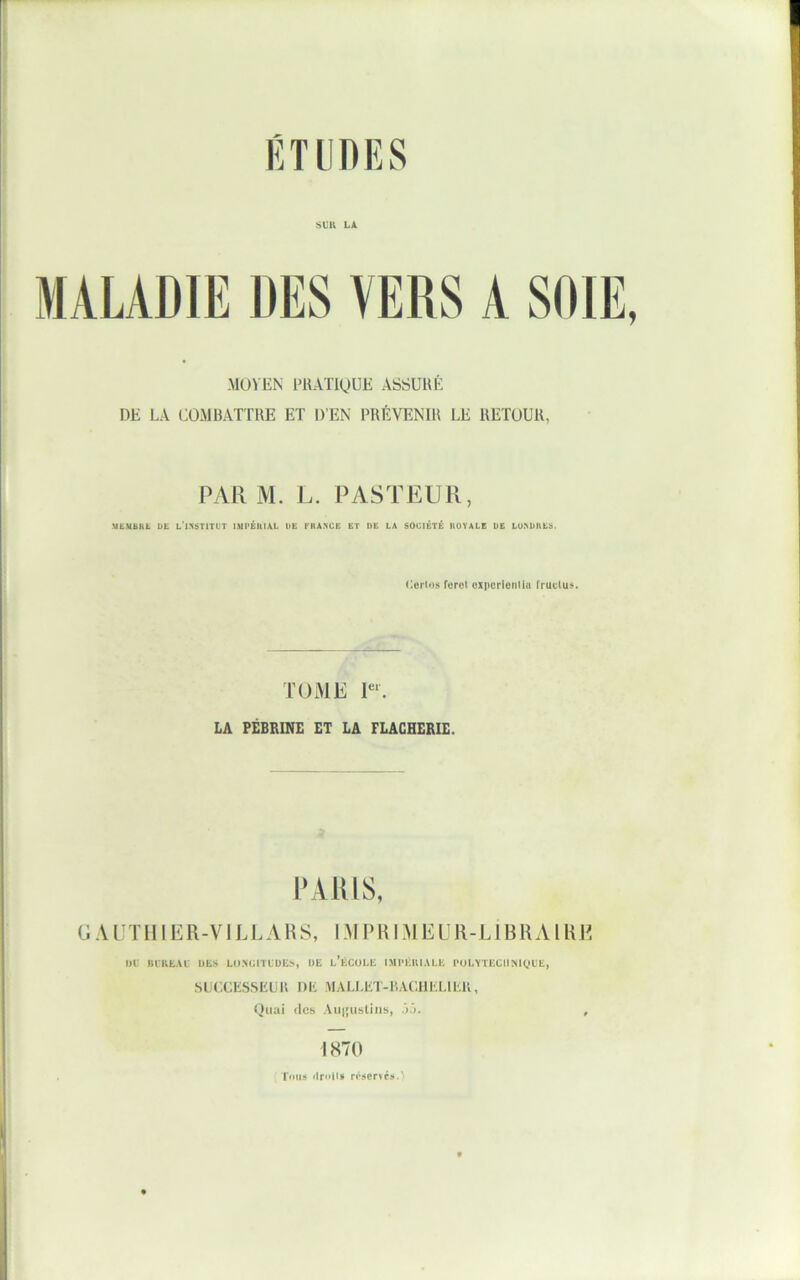 SUll hX MOVEN PRATIQUE ASSURÉ DE LA COMBATTRE ET D’EN PRÉVENIR LE RETOUR, PAR M. L. PASTEUR, •MbMBHL b£ L'1.*<STITUT IMPÉItlAL U£ FRANCE ET DE LA SOCIÉTÉ ROYALE DE LUNUllES. C.eiios Toroi czpcriontiu fructus. TOME P‘. LA PÉBBINE ET LA FLAGHERIE. PAIUS, G A ÜT II 1E R-V1L L A H S, IM P RI .Al E U R-L1B RA 1 RE ut BtlltAt uts L()XGlTtUE>, UE l’ÉCOLE IMI'ÉIIIALE l'OLYTECIIMytE, SUCGESSELli DK MALI,KT-I'.AC.I1KLIK1V, Oiiai (les Aui'iistiiis, üü. , 1870 Tous n'senésA