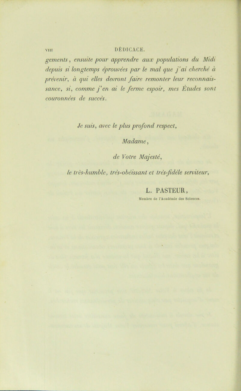 MU DÉDICACli:. gements, ensuite pour apprendre aux populations du Midi depuis si longtemps éprouvées par le mal que j’ai cherché à prévenir, à qui elles devront faire remonter leur reconnais- sance, si, comme j'en ai le ferme espoir, mes Eludes sont couronnées de succès. Je suis, avec le plus profond respect. Madame, de Votre Majesté, le très-humble, très-obéissant et très-fidèle serviteur, L. PASTEUR, Membre de l’Academie des Sciences.