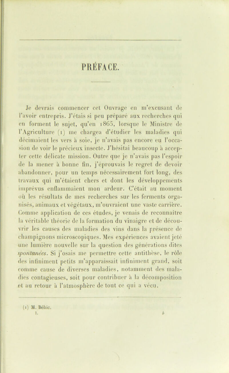 PUEFACE. Je devrais commencer cet Ouvrage en m’excusant de l’avoir entrepris. J’étais si peu préparé aux reclierches qui en forment le sujet, qu’en i865, lorsque le Ministre de l’Agriculture (i) me chargea d’étudier les maladies qui décimaient les vers à soie, je n’avais pas encore eu l’occa- sion de voir le précieux insecte. J’hésitai l)eaucoup à accep- ter cette délicate mission. Outre; que je n’avais pas l’espoir de la mener à bonne fin, j’éprouvais le regret de devoir ahandonner, pour un temps nécessairement fort long, des travaux qui m’étaient chers et dont les développements imprévus enflammaient mon ardeur. C’était au moment où les résultats de mes recherches sur les ferments orga- nisés, animaux et végétaux, m’ouvraient une vaste carrière. Comme application de ces études, je venais de reconnaître la véritable théorie de la formation du vinaigre et de décou- vrir les causes des maladies des vins dans la présence de champignons microscopiques. Mes expériences avaient jeté une lumière nouvelle sur la question des générations dites spontanées. Si j’osais me permettre cette antithèse, le rôle des infiniment petits m’apparaissait infiniment grand, soit comme cause de diverses maladies, notamment des mala- dies contagieuses, soit pour contribuer à la décomposition et au retour à l’atmosphère de tout ce qui a vécu. (i) M. Bél)ic. b