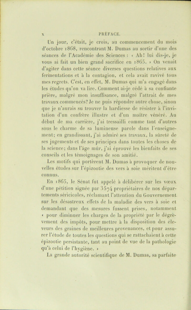 Un jour, c’était, je crois, au commencement du mois d’octobre 1868, rencontrant AI. Dumas au sortir d’une des séances de l’Académie des Sciences : * Ah! lui dis-je, je vous ai fait un bien grand sacrifice en i8G5. > On venait d’agiter dans cette séance diverses questions relatives aux fermentations et à la contagion, et cela avait ravivé tous mes regrets. C’est, en effet, AI. Dumas qui m’a engagé dans les études qu’on va lire. Comment ai-je cédé à sa confiante prière, malgré mon insuffisance, malgré l’altrait de mes travaux commencés? Je ne puis répondre autre chose, sinon que je n’aurais su trouver la hardiesse de résister à l’invi- tation d’un confrère illustre et d’un maître vénéré. Au début de ma carrière, j’ai tressailli comme tant d’autres sous le charme de sa lumineuse parole dans l’enseigne- ment; en grandissant, j’ai admiré ses travaux, la sûreté de ses jugements et de ses principes dans toutes les choses de la science; dans l’âge mûr, j’ai éprouvé les bienfaits de ses conseils et les témoignages de son amitié. Les motifs qui portèrent M. Dumas à provoquer de nou- velles études sur l’épizootie des vers à soie méritent d’être connus. En i865, le Sénat fut appelé à délibérer sur les vœux d’une pétition signée par 3574 propriétaires de nos dépar- tements séricicoles, réclamant l’attention du Gouvernement sur les désastreux effets de la maladie des vers à soie et demandant que des mesures fussent prises, notamment * pour diminuer les charges de la propriété par le dégrè- vement des impôts, pour mettre à la disposition des éle- veurs des graines de meilleures provenances, et pour assu- rer l’étude de toutes les questions qui se rattachaient à cette épizootie persistante, tant au point de vue de la pathologie qu’à celui de l’hygiène. » J^a grande autorité scientifique de M. Dumas, sa parfaite