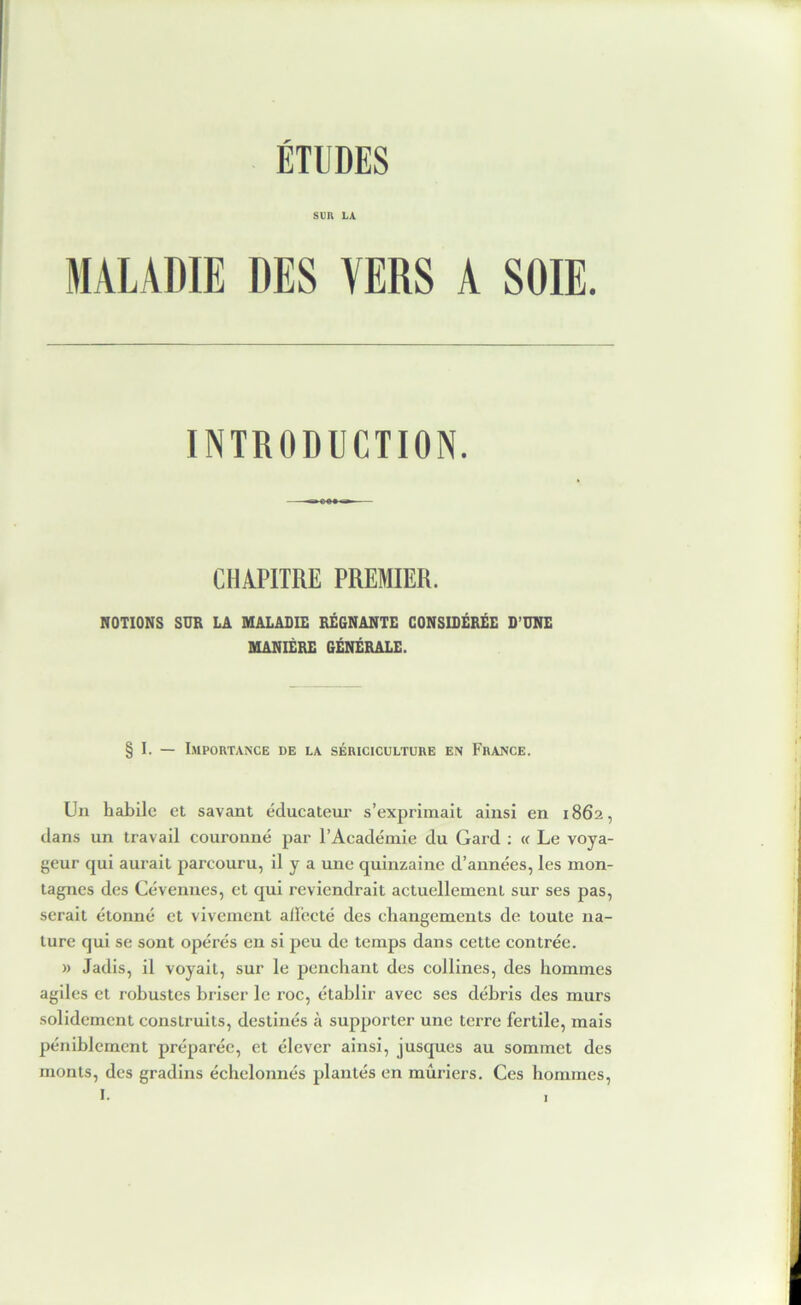 ÉTUDES SUR LA MALADIE DES VERS A SOIE. INTRODUCTION. CHAPITRE PREMIER. NOTIONS SUR LA MALADIE REGNANTE CONSIDÉRÉE D’UNE MANIÈRE GÉNÉRALE. § 1. — I.MPORTANCE DE LA SÉRICICULTURE EN FrANCE. Un habile et savant éducateiu’ s’exprimait ainsi en 1862, clans un travail couronné par l’Académie du Gard : « Le voya- geur c|ui aurait parcouru, il y a une quinzaine d’années, les mon- tagnes des Cévenues, et qui reviendrait actuellement sur ses pas, serait étonné et vivement alUecté des changements de toute na- ture cjui se sont opérés en si peu de temps dans cette contrée. » Jadis, il voyait, sur le penchant des collines, des hommes agiles et robustes briser le roc, établir avec ses débris des murs solidement construits, destinés à supporter une terre fertile, mais péniblement préparée, et élever ainsi, jusques au sommet des monts, des gradins échelonnés plantés en mûriers. Ces hommes,