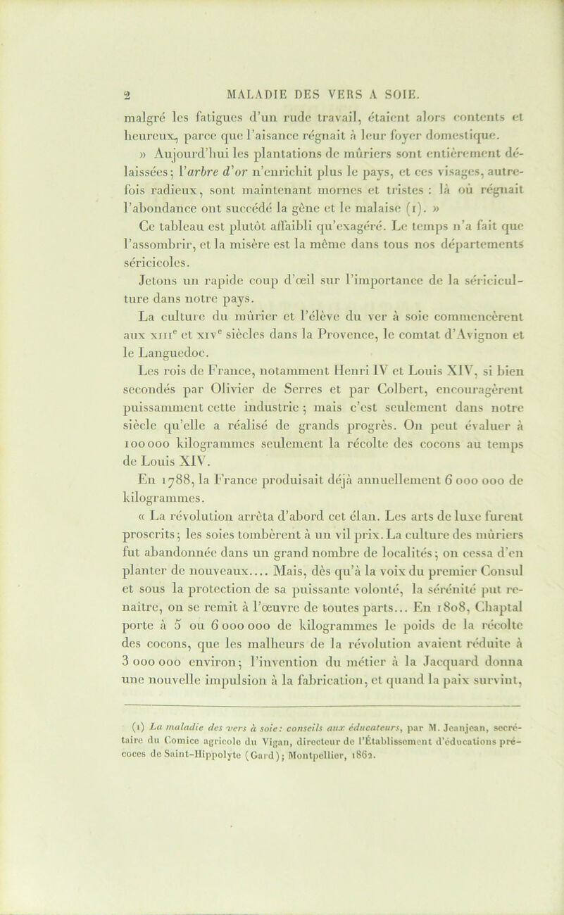 malgré les fatigues d’un rude travail, étaient alors eontents et heureux^ parce que l’aisance régnait à leur foyer domestique. » Aujourd’hui les plantations de mûriers sont entièrement dé- laissées-, [’arbre d'or n’enrichit plus le pays, et ces visages, autre- fois radieux, sont maintenant mornes et tristes : là où régnait l’abondance ont succédé la gène et le malaise (i). » Ce tableau est plutôt affaibli qu’exagéré. Le temps n’a fait que l’assombrir, et la misère est la môme dans tous nos départements séricicoles. Jetons un rapide coup d’œil sur l’importance de la séricicul- ture dans notre pays. La culture du mûrier et l’élève du ver à soie commencèrent aux xiiC et xiv® siècles dans la Provence, le conitat d’Avignon et le Languedoc. Les rois de France, notamment Henri IV et Louis XIV, si bien secondés par Olivier de Serres et par Colbert, encouragèrent puissamment cette industrie 5 mais c’est seulement dans notre siècle qu’elle a réalisé de grands progrès. On peut évaluer à 100000 kilogrammes seulement la récolte des cocons au temps de Louis XIV. En 1788, la France produisait déjà annuellement 6 000 000 de kilogrammes. « La révolution arrêta d’abord cet élan. Les arts de luxe furent proscrits; les soies tombèrent à un vil prix.La culture des mûriers fut abandonnée dans un grand nombre de localités ; on cessa d’en planter de nouveaux— Alais, dès qu’à la voix du premier Consul et sous la protection de sa puissante volonté, la sérénité put re- naître, ou se remit à l’œuvre de toutes jtarts... En 1808, fibaptal porte à 5 ou 6 000 000 de kilogrammes le poids de la récolte des cocons, cjue les malheurs de la révolution avaient réduite à 3 000 000 environ; l’invention du métier à la Jacquard donna une nouvelle impulsion à la fabrication, et quand la paix survint. (1) La maladie des mers à soie: conseils aux éducateurs, par M. jeanjean, secré- taire du Comice agricole du Vigan, directeur de l'Établissement d’éducations pré- coces de Saint-Hippolyte (Gard); Montpellier, i86î.