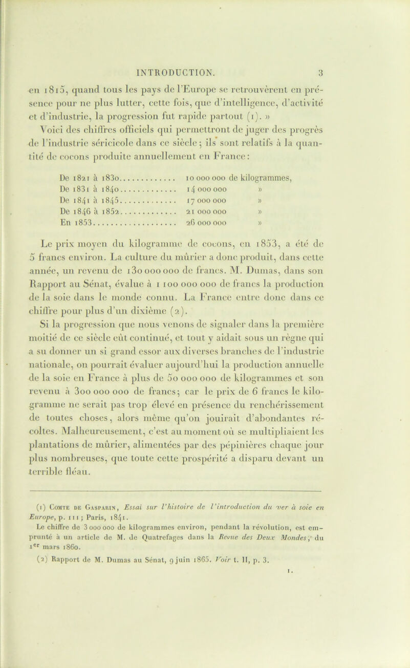 i i8i5, quand tous les pays de l’Europe se retrouvèrent eu pré- sence pour ne plus lutter, cette fois, que d’intelligence, d’activité et d’industrie, la progression fut rapide partout (i). » ^ oici des chilfrcs officiels qui permettront de juger des progrès de l’industrie séricieolc dans ce siècle 5 ils sont relatifs à la quan- tité de cocons produite annuelleincut en France: De 1821 à i83o 10000000 de kilogrammes, De i83i à 1840 14000000 » De 1841 à 1845 17000000 » De 1846 à i852 21 000000 » En i853 26000000 » Le prix moyen du kilogramme de cocons, eu i853, a été de 5 francs environ. La culture du mûrier a doue produit, dans cette année, un revenu de i3ooooooo de francs. M. Dumas, dans son Rapport au Sénat, évalue à i 100 000 000 de ft ancs la production de la soie dans le monde connu. La France entre donc dans ce cliiUre pour plus d’un dixième (2). Si la progression que nous venons de signaler dans la première moitié de ce siècle eût continué, et tout y aidait sous un règne qui a su donner un si grand essor aux diverses branches de l’industrie nationale, on pourrait évaluer aujourd’hui la production annuelle de la soie en France à plus de 5o 000 000 de kilogrammes et son revenu cà 3oo 000 000 de francs-, car le prix de 6 francs le kilo- gramme ne serait pas trop élevé en présence du rencliérissement de toutes choses, alors même qu’on jouirait d’abondantes ré- coltes. ûlallicureuseincnt, c’est au moment où se multipliaient les plantations de mûrier, alimentées par des pépinières chaque jour plus nombreuses, que toute cette prospérité a disparu devant un terrible tléau. (1) Comte de Gasparin, £ssai sur l’histoire de l’introduction du i>er à soie en Europe, p. ni; Paris, 18.'| i. Le chilTrc de 3oooooo de kilogrammes environ, pendant la révolution, est em- prunté a un article de M. de Quatrefages dans la Eevue des Deux Mondesdu !*'■ mars 1860. (2) Rapport de M. Dumas au Sénat, 9 juin i865. Voir t. II, p. 3.