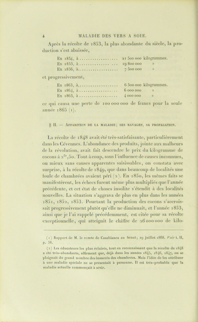 Après la récolte de i853, la plus abondante du siècle, la pro- duction s’est abaissée, En i854, à ai5ooooo kilogrammes. En i855, à 19 800000 » En i856, à 7600000 » et progressivement. En i863, à, 6600000 kilogrammes. En 1864, à 6 000 000 » En i865, à 4 000 000 » ce qui causa une perte de 100000000 de francs pour la seule année i865 (i). § II. — Apparition de la maladie; ses ravages, sa propagation. La récolte de 1848 avait été très-satisfaisante, particulièrement dans les Céveiines. L’abondance des produits, jointe aux malbeurs de la révolution, avait fait descendre le prix du kilogramme de cocons à 2'^‘',5o. Tout à coup, sous l’influence de causes inconnues, ou mieux sans causes apparentes saisissables, on constata avec surprise, à la récolte de 1849, dans beaucoup de localités une foule de chambrées avaient péri (2). Eu i85o, les mêmes faits se manifestèrent, les échecs furent même plus multipliés que l’année précédente, et cet état de choses insolite s’étendit à des localités nouvelles. La situation s’aggrava de plus eu plus dans les années i85i, i8f)2, i853. Pourtant la production des cocons s’accrois- sait progressivement plutôt qu’elle ne diminuait, et l’année 1853, ainsi que je l’ai rappelé précédemment, est citée pour sa récolte exceptionnelle, qui atteignit le cliillre de 26000000 de kilo- ( I ) Rapport de M. le comte de Casablanca au Sénat ; 29 juillet 1S68. T'oir t. II, p. 38. (2) Les éducateurs les plus éclairés, tout en reconnaissant que la récolte de 1848 a été très-abondante, affirment que, déjà dans les années 1845, 1846, i84ÿ, on se plaignait du grand nombre des insuccès des chambrées. Mais l’idée de les attribuer h une maladie spéciale ne se présentait à personne. Il est très-probable que la maladie actuelle commençait à sévir.