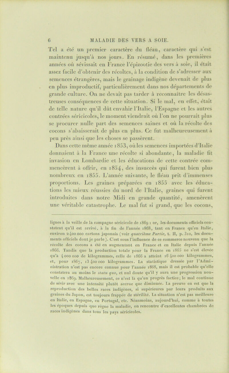 Tel a élé un premier caractère du fléau, caractère qui s’est maintenu jusqu’à nos jours. En résumé, dans les premières années où sévissait en France l’épizoolie des vers à soie, il était assez facile d’obtenir des récoltes, à la condition de s’adresser aux semences étrangères, mais le grainage indigène devenait de plus en plus improductif, particulièrement dans nos départements de grande culture. On ne devait pas tarder à reconnaître les désas- treuses conséquences de cette situation. Si le mal, eu effet, était de telle nature qu’il dût envahir l’Italie, l’Espagne et les autres contrées séricicoles, le moment viendrait où l’on ne pourrait plus se procurer nulle part des semences saines et où la récolte des cocons s’abaisserait de plus en plus. Ce fut mallieureusement à peu près ainsi que les choses se passèrent. Dans cette môme année 1853, où les semences importées d’Italie donnaient à la France une récolte si abondante, la maladie Gt invasion en Londoardie et les éducations de cette contrée com- mencèrent à offrir, en i854, des insuccès qui furent bien plus nombreux eu i855. L’année suivante, le fléau prit d’immenses proportions. Les graines préparées en i855 avec les éduca- tions les mieux réussies du nord de l’Italie, graines qui furent inti’oduites dans notre Midi en grande quantité, amenèrent une véritable catastrophe. Le mal fut si grand, que les cocons, lignes à la veille de la campagne séricicole de 1869 : or, les documents olTiciels con- statent qu’il est arrivé, à la fin de l’année 18C8, tant en France qu’en Italie, environ 2^00000 cartons japonais (voir quatrième Partie, t. II, p. 3io, les docu- ments officiels dont je parle). C’est sous l’influence de ce commerce nouveau que la récolte des cocons a été en augmentant en France et en Italie depuis l’année 186G. Tandis que la production totale pour la France en i865 ne s’est élevée qu’à 4 000 000 de kilogrammes, celle de 1866 a atteint 16400000 kilogrammes, et, pour 1S67, 13400000 kilogrammes. La statistique dressée par l’Admi- nistration n’est pas encore connue pour l’année 1868, mais il est probable qu’elle constatera au moins le statu quo, et nul doute qu’il y aura une progression nou- velle en 1869. Malheureusement, ce n’est là qu’un progrès factice; le mal continue de sévir avec une intensité plutôt accrue que diminuée. La preuve en est que la reproduction des belles races indigènes, si supérieures par leurs produits aux graines du Japon, est toujours frappée do stérilité. La situation n’est pas meilleure en Italie, en Espagne, en Portugal, etc. Néanmoins, aujourd’hui, comme à toutes les époques depuis que règne la maladie, on rencontre d’excellentes chambrées de races indigènes dans tous les pays séricicoles.