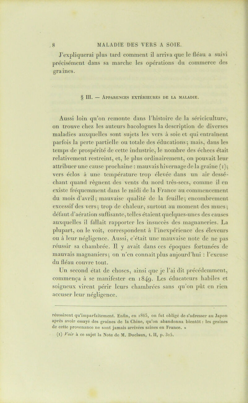 J’expliquerai plus tard comment il arriva que le fléau a suivi précisément dans sa marche les opérations du commerce des gra ines. § III. — Apparences extérieures de la maladie. Aussi loin qu’on remonte dans l’histoire de la sériciculture, on trouve chez les auteurs bacologues la description de diverses maladies auxquelles sont sujets les vers à soie et qui entraînent parfois la perte partielle ou totale des éducations; mais, dans les temps de prospérité de cette industrie, le nombre des échecs était relativement restreint, et, le plus ordinairement, on pouvait leur attribuer une cause prochaine ; mauvais hivernage de la graine (i); vers éclos à une température trop élevée dans un air dessé- chant quand régnent des vents du nord très-secs, comme il en existe fréquemment dans le midi de la France au commeucemenl du mois d’avril; mauvaise qualité de la feuille; encombrement excessif des vers; trop de chaleur, surtout au moment des mues; défaut d’aération suffisante, telles étaient quelques-unes des causes auxquelles il fallait rapporter les insuccès des magnaneries. La plupart, on le voit, correspondent à l’inexpérience des éleveurs ou à leur négligence. Aussi, c’était une mauvaise note de ne pas réussir sa chambrée. Il y avait dans ces époques fortunées de mauvais luagnaniers; on n’en connaît plus aujourd’hui : l’excuse du fléau couvre tout. Un second état de choses, ainsi que je l’ai dit précédemment, commença à se manifester en i849- Les éducateurs liabiles et soigneux virent périr leurs chambrées sans qu’on pût eu rien accuser leur négligence. réussirent qu’iinparfaitcment. Knfin, en i865, on fut obligé de s’adresser au Japon après avoir essayé des graines de la Chine, qu’on abandonna bientôt : les graines de cette provenance ne sont jamais arrivées saines en France. » (i) Voir à ce sujet la Note de M. Duclaux, t. II, p. 3i5.