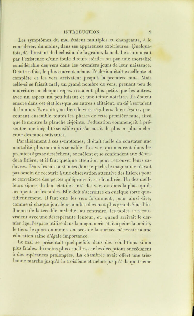 Les symptômes du mal étaient multiples et cliangeants, à le considérer, du moins, dans ses apparences extérieures. Quelque- fois, dès l’instant de l’éclosion de la graine, la maladie s’annonçait par l’existence d’une foule d’oeufs stériles ou par une mortalité considérable des vers dans les premiers jours de leur naissance. D’autres fois, le plus souvent même, l’éclosion était excellente et complète et les vers arrivaient jusqu’à la première mue. Mais celle-ci se faisait mal ; un grand nombre de vers, prenant peu de nourriture à chaque repas, restaient plus petits que les autres, avec un aspect un peu luisant et une teinte noirâtre. Ils étaient encore dans cet état lorsque les autres s’alitaient, ou déjà sortaient de la mue. Par suite, au lieu de vers réguliers, bien égaux, par- courant ensemble toutes les phases de cette première mue, ainsi que le montre la planche ci-jointe, l’éducation commençait à pré- senter une inégalité sensible qui s’accusait de plus en plus à cha- cune des mues suivantes. Parallèlement à ces symptômes, il était facile de constater une mortalité plus ou moins sensible. Les vers qui meurent dans les premiers âges se dessèchent, se mêlent et se confondent aux débris de la litière, et il faut quelque attention pour retrouver leurs ca- davres. Dans les circonstances dont je parle, le magnanier n’avait pas besoin de recourir à une observation attentive des litières pour se convaincre des pertes qu’éprouvait sa chambrée. Un des meil- leurs signes du bon état de santé des vers est dans la place qu’ils occupent sur les tables. Elle doit s’accroître en quelque sorte quo- tidiennement. Il faut que les vers foisonnent, pour ainsi dire, comme si chaque jour leur nombre devenait plus grand. Sous l’in- fluence de la terrible maladie, au contraire, les tables se recou- vraient avec une désespérante lenteur, et, quand arrivait le der- nier âge, l’espace utilisé dans la magnanerie était à peine la moitié, le tiers, le quart ou moins encore, de la surface nécessaire à une éducation saine d’égale importance. Le mal se présentait quelquefois dans des conditions sinon plus fatales, du moins plus cruelles, car les déceptions succédaient à des espérances prolongées. La chambrée avait offert une très- bonne marche jusqu’à la troisième et même jusqu’à la quatrième