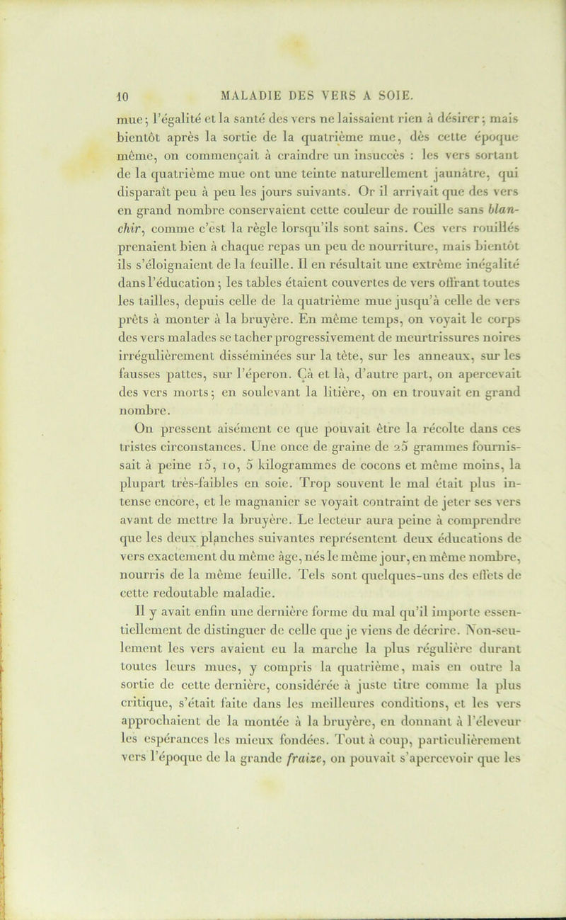 mue; l’égalité et la santé des vers ne laissaient rien à désirer; mais bientôt après la sortie de la quatrième mue, dès cette époque meme, on commençait à craindre un insuccès : les vers sortant de la quatrième mue ont une teinte naturellement jaunâtre, qui disparaît peu tà peu les jours suivants. Or il arrivait que des vers en grand nombre conservaient cette couleur de rouille sans blan- chir, comme c’est la règle lorsqu’ils sont sains. Ces vers rouillés prenaient bien à chaque repas un peu de nourriture, mais bientôt ils s’éloignaient de la feuille. Il en résultait une extrême inégalité dans l’éducation ; les tables étaient couvertes de vers oll'rant toutes les tailles, depuis celle de la quatrième mue jusqu’à celle de vers prêts à monter à la bruyère. En meme temps, on voyait le corps des vers malades se tacher progressivement de meurtrissures noires irrégulièrement disséminées sur la tète, sur les anneaux, sur les fausses pattes, sur l’éperon. Çà et là, d’autre part, on apercevait des vers morts; en soulevant la litière, on en trouvait en grand nombre. ün pressent aisément ce que pouvait être la récolte dans ces tristes circonstances. Une once de graine de ao grammes fournis- sait à peine i5, lo, 5 kilogrammes de cocons et même moins, la plupart très-faibles en soie. Trop souvent le mal était plus in- tense encore, et le magnanier se voyait contraint de jeter ses vers avant de mettre la bruyère. Le lecteur aura peine à comprendre que les deux planches suivantes représentent deux éducations de vers exactement du même âge, nés le même jour, en même nombre, nourris de la même feuille. Tels sont quelques-uns des ell'ets de cette redoutable maladie. Il y avait enfin une dernière forme du mal qu’il importe essen- tiellement de distinguer de celle que je viens de décrire. IVon-scu- lement les vers avaient eu la marche la plus régulière durant toutes leurs mues, y compris la quatrième, mais en outre la sortie de cette dernière, considérée à juste titre comme la plus critique, s’était faite dans les meilleures conditions, et les vers approchaient de la montée à la bruyère, en donnant à l’éleveur les espérances les mieux fondées. Tout à coup, particidièremenl vers l’époque de la grande fraize, on pouvait s’apercevoir que les