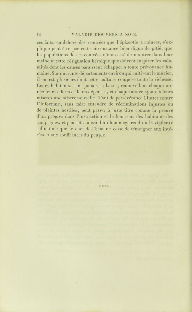CCS faits, en dehors des contrées que l’épizootie a ruinées, s’ex- plique peut-être par eette cireonstance bien digne de pitié, que les populations de ces contrées n’ont eessé de montrer dans leur malheur cette résignation héroïque que doivent inspirer les cala- mités dont les eauses paraissent échapper à toute prévoyance hu- maine. Sur quarante départements environ qui cultivejit le mûrier, il en est plusieurs dont eette culture compose toute la richesse. Leurs habitants, sans jamais se lasser, renouvellent chaque an- née leurs elforts et leurs dépenses, et chaque année ajoute à leurs misères une misère nouvelle. Tant de persévérance à lutter contre l’infortune, sans faire entendre de récriminations injustes ou de plaintes hostiles, peut passer à juste titre comme la preuve d’uu progrès dans rinstruction et le bon sens des habitants des eampagnes, et peut-être aussi d’un hommage rendu à la vigilante sollicitude que le chef de l’Etat ne cesse de témoigner aux inté- rêts et aux souffrances du peuple.