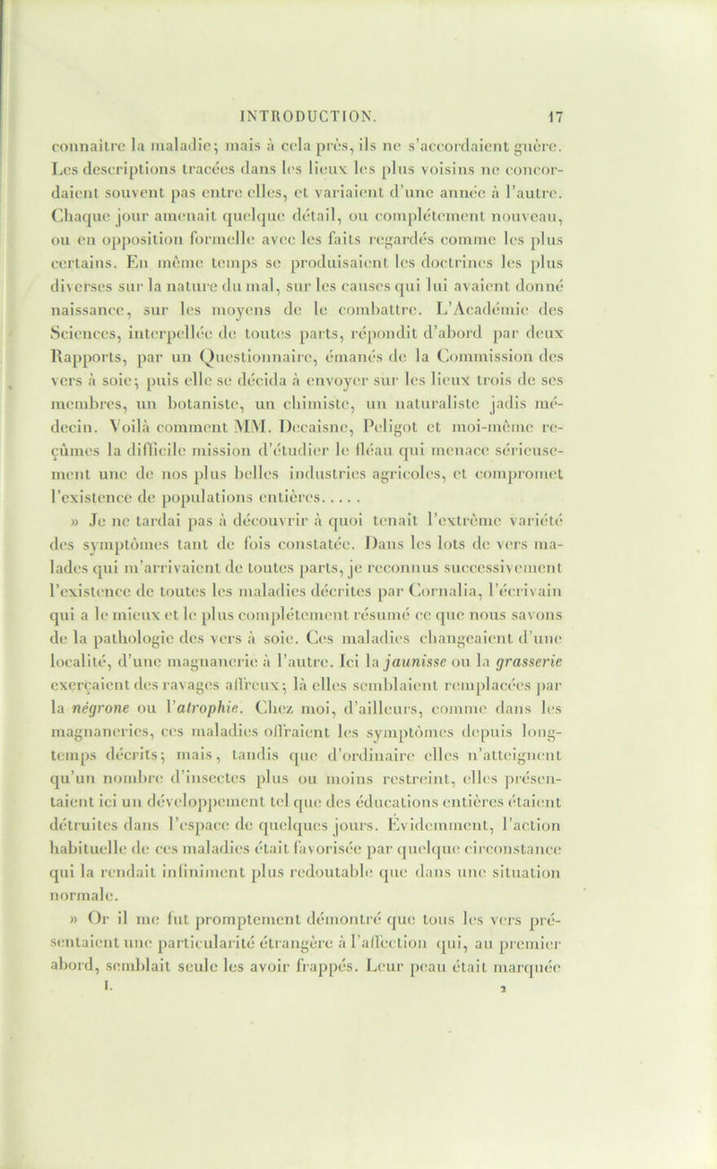 connaître la maladie; mais à eela près, ils ne s’aeeordaient guère. Les descriptions tracées dans h's lieux les plus voisins ne concor- daient souvent pas etitre elles, et variaient d’une année à l’autre. Chaque jour amenait qmdque détail, ou complètement nouveau, ou en opposition formelle avec les faits regartlés comme les plus certains. En même temps se produisaient les doctrines les plus diverses sur la nature du mal, sur les causes qui lui avaient donné naissance, sur les moyens de le coml)attrc. L’Académie des Sciences, interpelléi! de tont(!s parts, répondit d’abord par deux Rapports, par un Questionnaire, émanés de la Commission des vers eà soie; puis elle se décida <à envoyer sur les lieux trois de scs mendircs, un botaniste, un chimiste, un naturaliste jadis mé- decin. Voilà comment .MM. Decaisne, Peligot et moi-môme rt:- çùmes la difficile mission d’étudier le lléau qui menace sérieuse- ment une de nos plus belles industries agricoles, et compromet l’existence de populations entières » Je ne tardai pas à découvrir à quoi tenait l’cxtrème variété des symptômes tant de fois constatée. Dans les lots de vers ma- lades qui m’arrivaient de toutes parts, je reconnus suecessivement l’existence de toutes les maladies décrites par Cornalia, l’écrivain qui a le mieux et le plus complètement résumé ce (jne nous savons de la pathologie des vers à soie. Ces maladies changeaient d’une localité, d’une magnanerie à l’autre. Ici \a jaunisse ou la grasserie exerçaient des ravages alfreiix; là elles semblaient remplacées par la négrone ou Valrophie. Chez moi, d’ailleurs, comme dans les magnaneries, ces maladies offraient hxs .symptômes ch'puis long- temps décrits; mais, tandis que d’ordinaire elles n’atteignent qu’un nombre d’insectes plus ou moins restreint, elles présen- taient ici un dévelopjtemcnt tel que des éducations entières étaient détruites dans l’espace de quelques jours. Evidemment, l’action habituelle de ces maladies était làvorisée par quchjiu; cireojistancc; qui la rendait inliniment plus redoutable que dans une situation normale. » Or il me (ut promptement démontré que tous les vers pré- sentaient nue particularité étrangère à l’affection (pii, au premier abord, semblait seule les avoir happés. Leur peau était marqiuie