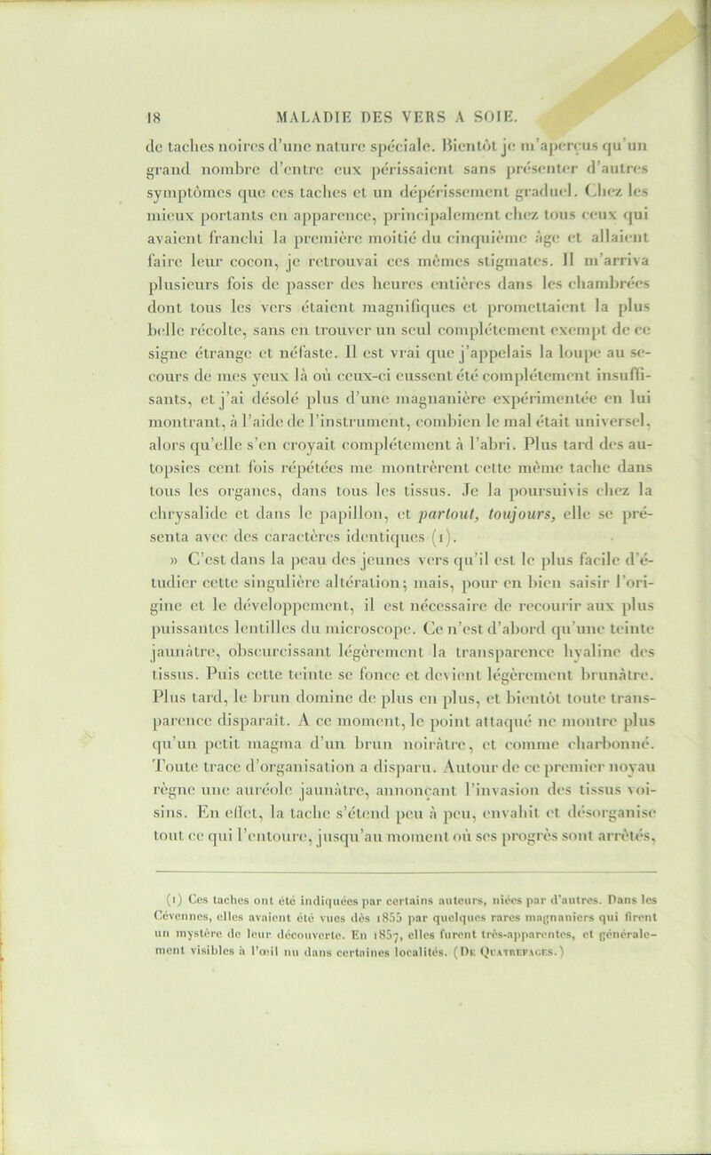 de taches noires d’nne nature spéciale. Bientôt je m’aperçus qu’un grand nombre d’entre eux périssaient sans présenter d’autres symptômes que ces taches et un dépérissement graduel. (^Inv, les mieux portants en apparence, principalement chez tous ceux qui avaient franchi la première moitié du cinquième âge et allaient faire leur cocon, je retrouvai ces mêmes stigmates. Il m’arriva plusieurs fois de passer des heures entières dans les chambrées dont tous les vers étaient magniliqncs et promettaient la plus b(‘llc récolte, sans en trouver un seid complètement exempt de ce signe étrange et néfaste. 11 est vrai que j’appelais la loupe au se- cours de mes yeux là où ceux-ci eussent été complètement insuffi- sants, et j’ai désolé plus d’une magnanière expérimentée en lui montrant, à l’aide de rinstrument, combien le mal était universel, alors qu’elle s’en croyait complètement à l’abri. Plus tard des au- topsies cent fois répétées me montrèrent cette même tache dans tous les organes, dans tous les tissus. Je la poursuivis chez la chrysalide et dans le papillon, et partout, toujours, elle se pré- senta avec des caractères identiques (i). » C’est dans la peau des jeunes vers qu’il est le plus facile d’é- tudier cette singulière altération; mais, pour en bien saisir l’ori- gine et le développement, il est nécessaire de reeourir aux plus puissantes lentilles du microscope. Ce n’est d’abord qu’une teinte jaunâtre, obscurcissant légèrement la transparence hyaline des tissus. Puis c(!tte teinte se fonce et devient légèrement brunâtre. Plus tard, le brun domine de plus en plus, et bientôt toute trans- parence disparait. A ce moment, le point attaqué ne montre plus qu’un pcîtit magma d’un brun noirâtre, et comme charbonné. Toute trace d’organisation a disparu. Autour de ce premier noyau règne une auréole jaunâtre, annonçant l’invasion des tissus voi- sins. En ellet, la tache s’étend peu â peu, envahit et désorganise tout ce qui l’entoure, jusqu’au moment on ses progrès sont arrêtés, (i) Ces taches ont été indiquées par certains auteurs, niées par d’autres. Pans les Cévennes, elles avaient été vues dès i85â par quelques rares maynaniers qui firent un mystère de leur découverte. En 1857, elles furent très-apparentes, et générale- ment visibles à l’œil nu dans certaines localités. (Dr QvATnr.p\c.RS.)