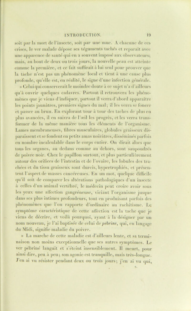 soit par la mort cio rinscctc, soit par une muo. A ohacuiio do oos orisos, lo vor malaclo tlôposc ses tégumc’iits taoliôs ol roparaît avoc; uno apparonce do santô cjui ou a souvont impose* aux cebsorvatours; mais, au bout de doux ou trois jours, la uouvollc peau est atteduto commo la promiôrc, et oo lait suf’lirait à lui soûl pour jerouvor cpio la tache u’est pas uu pbéuomèue local et tient à uuo cause plus profonde, qu’elle est, eu réalité, le signe d’une infection gcmérale. » Celui qui conserverait le moindre doute à ce sujet u’a d’ailleurs cpi’à ouvrir cpielcjues cadavres. Partout il retrouvera les phéno- mènes cpie je viens d’indicpier, partout il verra d’aboid apparaître les points jauu.àtres, premiers signes du mal; il les verra se foncer et passer au brun. Eu explorant tour à tour des taches de plus eu plus avancées, il eu suivra do l’œil les progrès, et les verra trans- former de la même manière tous les éléments de l’organisme*. Lames membraneuses, fibres musculaires, globules graisseux dis- paraissent et se fondent en petits amas noirâtres, disséminés parfois en nombre incalculable dans le corps entier. On dirait alors cpie tous les organes, au dedans comme au dehors, sont saupoudrés de poivre noir. Chez le papillon surtout, et plus particulièrement autour des orifices de rint(*stin et de rovaire, les lobules des tra- chées et du tissu graisseux sont durcis, hypertrophiés, et présen- tent l’aspect de masses cancéreuses. En un niot, cpiclque diflicile (pi’il soit de comparer les altérations pathologicjues d’un insecte à celles d’un animal vertébré, le médecin peut croire avoir sous les yeux une alfcction gangréneuse, viciant l’organisme jusque dans ses ph is intimes profondtmrs, tout en produisant parfois des phénomènes que l’on rapporte d’ordinaire au rachitisme. Le symptôme caractéristicpie de cette allèction est la tache que je viens de décrire, (*t voilà pourquoi, ayant à la désigner par un nom nouveau, je l’ai baptisée de celui depébrine, qui, eu langage du Midi, signifie maladie du poivre. » La marche de cette maladie est d’ailleurs lente, et sa termi- naison non moins exceptionnelle que ses aulrc's symptonies. Le ver pébriné languit et s’éteint insensiblement. Il meurt, pour ainsi dire, peu à ])eu; son agonie est tranquille, mais très-longue. J’en ai vu résister pendant deux ou trois jours; j’en ai vu qui,