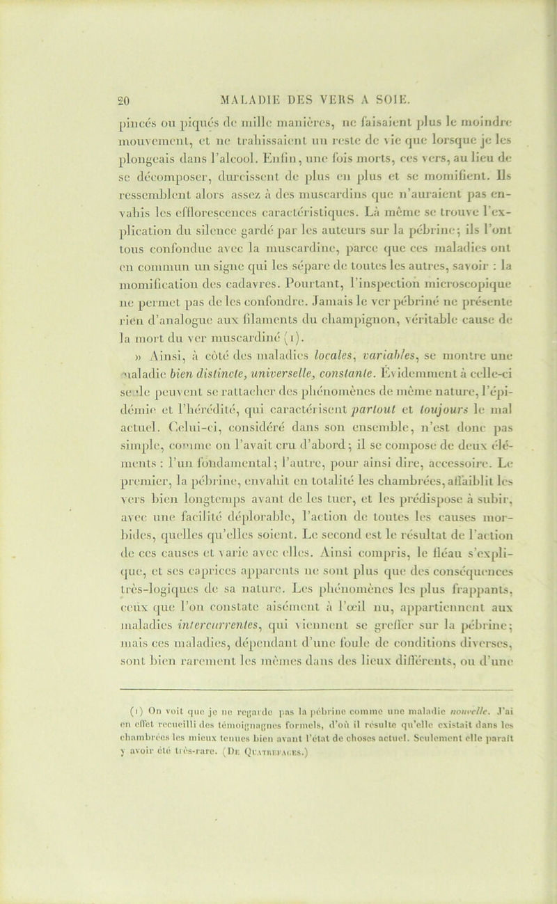 pinces ou picpics de niillc manières, ne faisaient plus le nioindn- inouveinenl, et ne traliissaient un reste de vie que lorsque je les plongeais dans l’aleool. Knlin, une fois morts, ees vers, au lieu de SC deV-omposer, durcissent de plus en plus et se momifient, lis ressemblent alors assez à des museardins que n’auraient pas en- vahis les efflorescences caractéristiques. Là même se trouve l’ex- plication du sileuce gardé par les auteurs sur la pébrine^ ils l’ont tous confondue avec la muscardine, parce que ces maladies ont en comnvun un signe qui les sépare de toutiîs les autres, savoir : la momification des cadavres. Pourtant, l’inspection microscopique ne permet pas de les confondre. Jamais le verpébriné ne présente rien d’analogue aux (ilamcnts du champignon, véritable cause de- là mort du ver muscardiné (i). )) Ainsi, à coté des maladies locales, variables, se montre une ualadic bien distincte, universelle, constante. Evidemment à celle-ci se de peuvent se rattacher des phénomènes de même nature, l’épi- démie et l’hérédité, qui caractérisent partout et toujours le mal actuel. C(dui-ci, considéré dans son ensemble, n’est donc pas simple, co’nnie on l’avait cru d’abord-, il se compose de deux élé- ments : l’iin fondamental; l’autre, pour ainsi dire, accessoire. Le premier, la pébrinc, envahit en totalité les chambrées, affaiblit les vers hicn longtemps avant de les tuer, et les prédispose à subir, avec une facilité déplorable, l’action de toutes les causes mor- bides, quelles qu’elles soient. Le second est le résultat de l’action tic ces causes et varie avec elh;s. Ainsi compris, le fléau s’expli- que, et ses caprices apparents ne sont plus que des conséqiu-nces très-logiques de sa nature. Les phénomènes les plus frappants, c;cux que l’on constate aisément à l’œil nu, appartiennent aux nialadies intercurrentes, qui viennent se grellcr sur la pébrinc; mais ces maladies, dépendant d’une foule de conditions diverses, sont Ivien rarement les mêmes dans des lieux dilféreuts, ou d’une (i) On voit que je ne reyarde pas la pébrinc comme une maladie nom'cl/e. .l'ai en efi'ct recueilli des témoijjiuijjnes formels, d'ofi il résulte qu’elle existait dans les chambrées les mieux tenues bien avant l’état de choses actuel. Seulement elle parait y avoir clé tiés-rare. (l)i; (jiATm.i Ac.Es.)