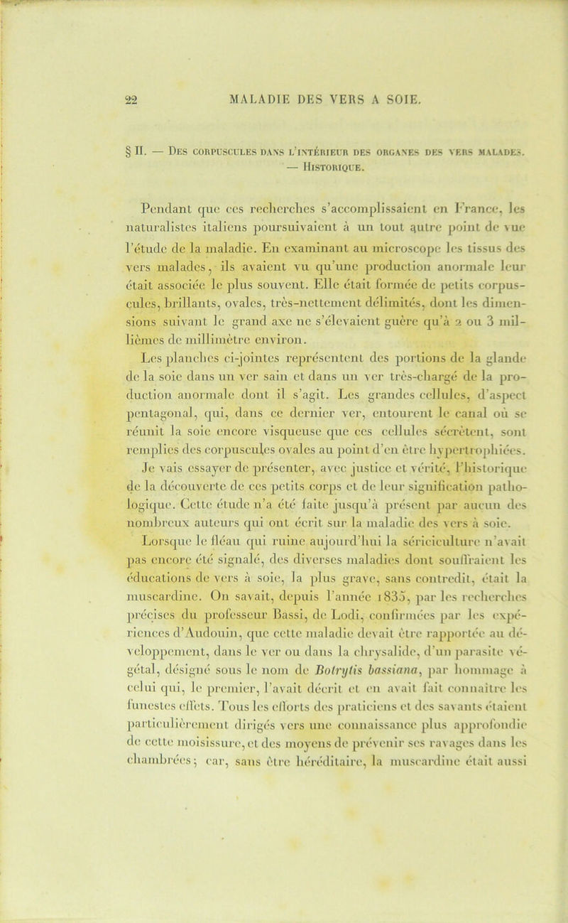§11. — Des conPLScuLES dans i-’iNTÉniErn des oeganes des vers malades. — Histoiuque. Pendant que ces recherches s’accomplissaient en l’rance, les naturalistes italiens poursuivaient à un tout qutre point de >ue l’étude de la maladie. En examinant au microscope les tissus des vers malades, ils avaient vu qu’une production anormale leui' était associée le plus souvent. Elle était formée de petits corpus- cules, brillants, ovales, très-nettement délimités, dont les dimen- sions suivant le grand axe ne s’élevaient guère qu’à 2 ou 3 mil- lièmes de millimètre environ. Les planches ci-jointes représentent des portions de la glande de la soie dans un ver sain et dans un ver très-chargé de la pro- duction anonnale dont il s’agit. Les grandes cellules, d’aspect pentagonal, qui, dans ce dernier ver, entourent le canal où se réunit la soie encore visqueuse que ces cellules sécrètent, sont remplies des corpuscules ovales au point d’en être li>pertn>phiées. Je vais essayer de présenter, avec justice et vérité, l’iiistorique de la découverte de ces petits corps et de leur siguilieation patho- logique. Cette étude n’a été laite jusqu’à présent par aucun des nombreux auteurs qui ont écrit sur la maladie des vers à soie. Lorsque le lléau qui ruine aujourd’hui la sériciculture n’avait pas encore été signalé, des diverses jualadies dont soiinVaient les éducations de vers à soie, la plus grave, sans contredit, était la muscardine. Ou savait, depuis l’amiéc 1833, par les recherches précises du professeur llassi, de Lodi, coulirmées par les expé- riences d’Audouin, que cette maladie devait être rapportée au dé- veloppement, dans le ver ou dans la chrysalide, d’un parasite vé- gétal, désigné sous le nom de Boinjtis bassiana, par hommage à celui qui, le premier, l’avait décrit et en avait fait connaître les luuestes elfets. Tous les ellorts des [)ratieiens et des savants (haient parti(aiiièremeut dirigés vers une coiniaissance plus approfondie de cette moisissure, et des moyens de prévenir ses ravages dans les chaiidjrées; car, sans être héréditaire, la muscardine était aussi