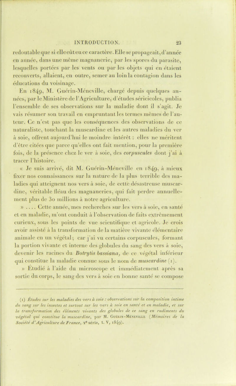 redoutable que si elleeùteucc caraetère. Elle se propageait, d’année en année, dans une même magnanerie, par les spores du parasite, lesquelles portées par les vents ou par les objets qui en étaient recouverts, allaient, en outre, semer au loin la contagion dans les éducations du voisinage. Eu 1849, M- Guérin-Méncville, chargé depuis quelques an- nées, par le Ministère de l’Agriculture, d’études séricicoles, publia l’ensemble de ses observations sur la maladie dont il s’agit. Je vais résumer son travail en empruntant les termes mêmes de l’au- teur. Ce n’est pas que les conséquences des observations de ce naturaliste, touebant la niuscardiue et les autres maladies du ver à soie, oU'rent aujourd’hui le moindre intérêt : elles ne méritent d’être citées que parce qu’elles ont fait mention, pour la première fois, de la présence chez le ver à soie, d(;s corpuscules dont j’ai à tracer l’histoire. « Je suis arrivé, dit M. Guérin-Méncville en 1849, à mieux lixer nos connaissances sur la nature de la plus terrible des ma- ladies qui atteignent nos vers tà soie, de cette désastreuse juusear- diiie, véritable iléau des magnaneries, qui fait perdre annuelle- ment plus de 3o millions à notre agriculture. » .... Cette année, mes recherches sur les vers à soie, en santé et en maladie, m’ont conduit à l’observation de faits extrêmement curieux, sous les points de vue scientifiqiu! et agricole. Je crois avoir assisté à la transformation de la matière vivante élémentaire animale en un végétal^ car j’ai vu certains corpuscules, formant la portion vivante et interne des globules du sang des vers à soie, devenir les racines du Bolrylis bassiana, de ce végétal inlérieur qui constitue la maladie connue sous le nom de muscardine (i). » Etudié à l’aide du mieroseope et immédiatement après sa sortie du corps, le sang des vers à soie en bonne santé se compose (1) Études sur les maladies des -vers à soie : observations sur la composition intime du sang sur les insectes et surtout sur les -vers à soie en santé et en maladie, et sur la transjormation des éléments 'vivants des globules de ce sang en rudiments du •végétal qui constitue la muscardine, par M. Gi’kkis-Méxeville {^Mémoires de la Société d'Agriculture de France, série, t. V, iS/jg).