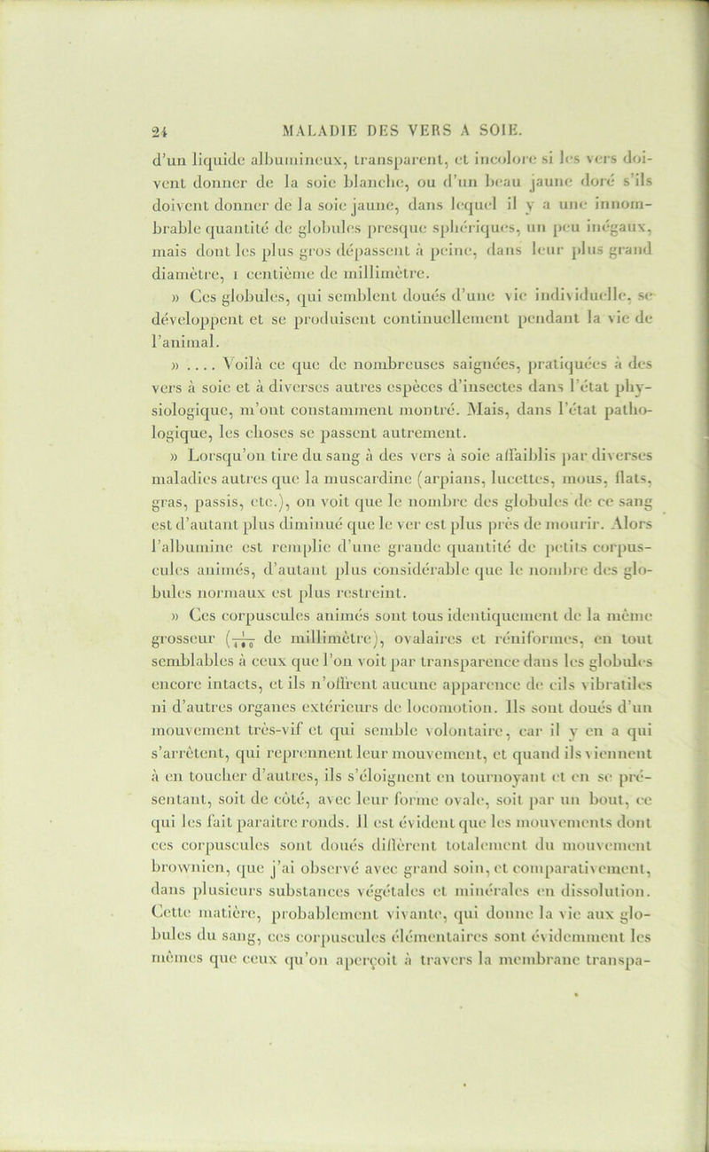 d’un liquide alhutiiineux, Iransparenl, et incolore si les vers doi- vent donner de la soie hlanclie, ou d’un Ijcau jaune doré s’ils doivent donner de la soie jaune, dans lequel il y •'> innom- brable quantité de globubîs presque sphériques, un peu inégaux, niais dont les plus gros dépassent à peine, dans leur plus grand diamètre, i centième de millimètre. » Ces globules, qui semblent doués d’une vie individuelle, se développent et se proiluisent eontinuellement pendant la vie de l’animal. » .... A oilà ce que de nombreuses saignées, pratiquées à des vers à soie et à diverses autres espèces d’insectes dans l’état phy- siologique, m’ont constamment montré. Mais, dans l’état patho- logique, les choses se passent autrement. » Lorsqu’on tire du sang à des vers à soie alFaiblis jiar div erses maladies autres que la muscardine (arpians, lucettes, mous, llats, gras, passis, etc.), on voit que le nombre des globules de ce sang est d’autant plus diminué que le ver est plus jvrès de mourir. Alors l’albumine est remplie d’une grande quantité de petits corpus- cules animés, d’autant plus considérable que le nombre des glo- bules normaux est plus lestreint. )) Ces corpuscules animés sont tous identiquement de la même grosseur de millimètix;), ovalaires et réniformes, eu tout semblables à ceux que l’on voit par transparence dans les globules encore intacts, et ils n’ollrent aucune apparence de cils vibratiles ni d’autres organes extérieurs de locomotion. Ils sont doués d’un mouvement très-vif et qui semble volontaire, car il y en a qui s’arrêtent, qui reprennent leur mouvement, et quand ils viennent à en toucher d’autres, ils s’éloignent en tournoyant et en se pré- sentant, soit de coté, avec leur forme ovale, soit par un bout, ce qui les fait paraître ronds. 11 est évident que les mouvements dont ces corpuscules sont doués dillèrent totalement du mouvement brownien, que j’ai observé avec grand soin, et eomparativement, dans plusieurs substances végétales et minérales en dissolution. Cette matière, probablement vivante, qui donne la vie aux glo- bules du sang, c(;s eorjmscules élémentaires sont év idemment les mêmes que ceux (ju’on aperçoit à travers la membrane transpa-