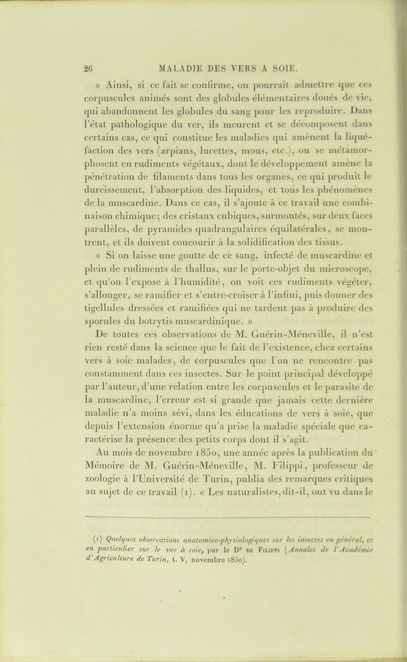 )) Ainsi, si ce fait se confirme, on ])ourrail admettre que ces corpuscules animés sont des glol)ules élé/nentaires doués de vie, qui abandonnent les globules du sang pour les repi oduire. Dans l’état pathologique du ver, ils meurent et se décomposent dans certains cas, ce qui constitue les maladies qui amènent la liqué- faction des vers (arpians, lucettes, mous, etc.), ou se métamor- phosent en rudiments végétaux, dont le développement amène la pénétration de filaments dans tous les organes, ce qui produit le durcissement, l’absorption des liquides, et tous les phénomènes de la muscardinc. Dans ce cas, il s’ajoute à ce travail une combi- naison chimique; des cristaux cubiques, surmontés, sur deux faces parallèles, de pyramides quadrangulaires équilatérales, se mon- trent, et ils doivent concourir à la solidification des tissus. )) Si on laisse une goutte de ce sang, infecté de muscardine et plein de rudiments de tliallus, sur le porte-objet du microscope, et qu’on l’expose à l’humidité, ou voit ces rudiments végéter, s’allonger, se ramifier et s’entre-croiser à l’infini, puis donner des tigellules dressées et ramifiées qui ne tardent pas à produire des sporules du botrytis muscardinique. » De toutes ces observations de AI. Guérin-AIéneville, il n’est rien resté dans la science que le fait de l’existence, chez certains vers à soie malades, de corpuscules que l’on ne rencontre pas constamment dans ces insectes. Sur le point principal développé par l’auteur, d’une relation entre les corpuscules et le parasite de la muscardinc, l’erreur est si grande que jamais cette dernière maladie n’a moins sévi, dans les éducations de vers à soie, que depuis l’extension énorme qu’a ])risc la maladie spéciale que ca- ractérise la présence des petits corps dont il s’agit. Au mois de novembre i85o, une année après la publication du' A'Iémoire de M. Guérin-Méncville, AI. Filijipi, professeur de zoologie à l’Université de Turin, jmblia des remarques critiques au sujet de ce travail (i). « Les naturalistes,dit-il, ont vu dans le (i) Quelques observations anatomico-phj siologiqucs sur les insectes en général, et en particulier sur le ver à soie, par le D'' de I'ilippi {^Annales de VAcadémie d Agriculture de Turin, t. V', novembre i85o).