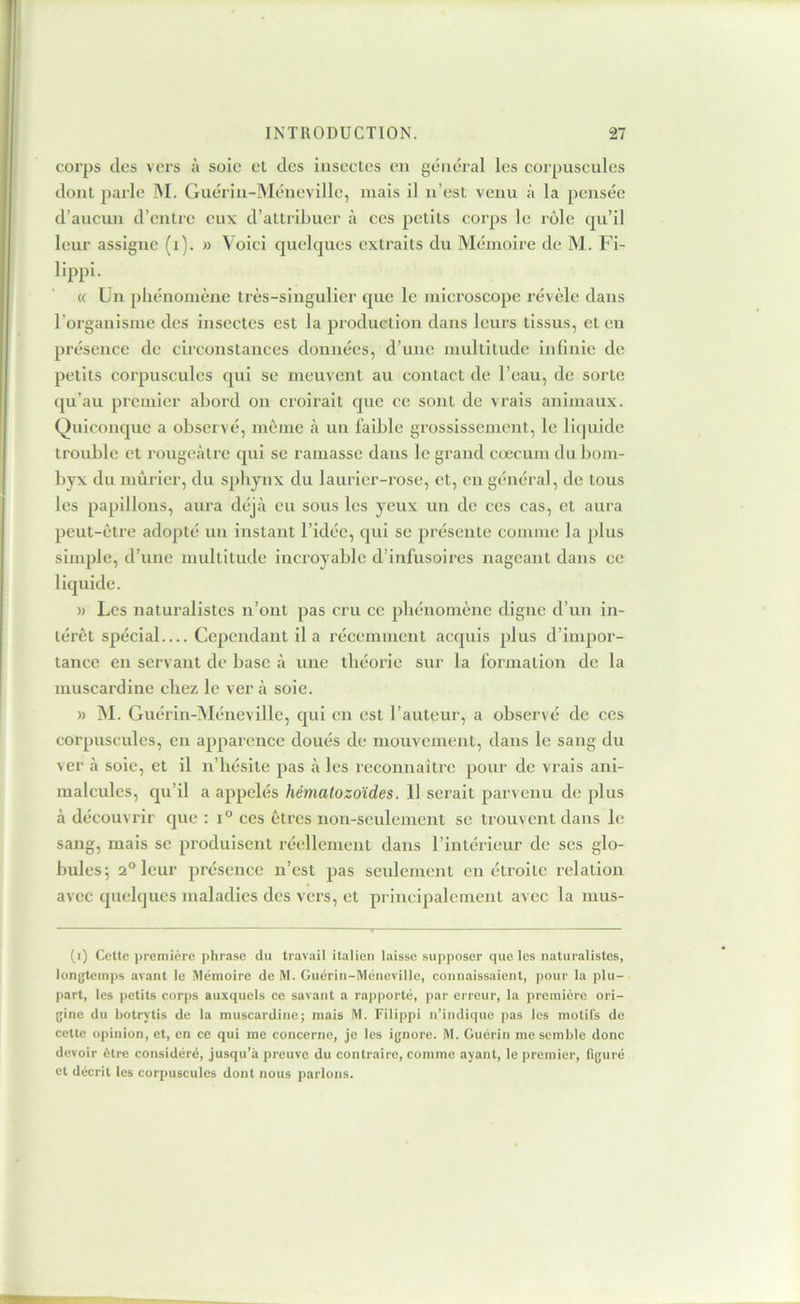 corps des vers à soie et des insectes en général les corpuscules dont parle M. Guérin-Méncvillc, mais il n’est venu à la pensée d’aucun d’entre eux d’attribuer à ces petits corps le rôle qu’il leur assigne (i). » Voici quelques extraits du Mémoire de M. Fi- lippi- (c Un pliénomène très-singulier que le microscope révèle dans l’organisme des insectes est la produetion dans leurs tissus, et eu présence de circonstances données, d’une multitude infinie de petits corpuscules qui se meuvent au contact de l’eau, de sorte qu’au premier abord ou croirait que ce sont de vrais animaux. Quiconque a observé, môme à un faible grossissement, le liquide trouble et rougeâtre qui se ramasse dans le grand cæcum du bom- byx du mûrier, du spliynx du laurier-rose, et, en général, de tous les papillons, aura déjà eu sous les yeux un de ces cas, et aura peut-être adopté un instant l’idée, qui se présente comme la plus simple, d’une multitude incroyable d’infusoires nageant dans ce liquide. » Les naturalistes n’ont pas cru ce phénomène digne d’un in- térêt spécial Cependant il a récemment acquis plus d’impor- tance en servant de base à une théorie sur la formation de la muscardine chez le ver à soie. » M. Guérin-]NIéneville, qui en est l’auteur, a observé de ces corpuscules, en apparence doués de mouvement, dans le sang du ver à soie, et il n’hésite pas à les reconnaître pour de vrais ani- malcules, qu’il a appelés hémalozoïdes. 11 serait parvenu de plus à découvrir que : ces êtres non-seulement se trouvent dans le sang, mais se produisent réellement dans l’intérieur de ses glo- bules; 2° leur présence n’est pas seulement en étroite relation avec quelques maladies des vers, et principalement avec la mus- (i) Cette i)remiére phrase du travail italien laisse supposer que les naturalistes, longtemps avant le Mémoire de M. Guérin-Mcneville, connaissaient, pour la plu- part, les petits corps auxquels ce savant a rapporté, par erreur, la première ori- gine du hotrv’tis de la muscardinej mais M. Filippi n’indique pas les motifs de cette opinion, et, en ce qui me concerne, je les ignore. M. Guérin me semble donc devoir être considéré, jusqu’à preuve du contraire, comme ayant, le premier, figuré et décrit les corpuscules dont nous parlons.