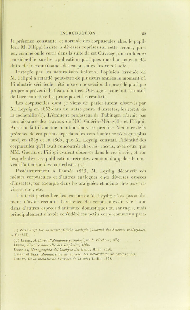 la piéscnci- constante et normale des coi])uscnles chez le papil- lon. M. Filippi insiste à diverses reprises sur cette erreur, cpii a eu, comme ou le verra dans la suite de cet Ouvrage, une inlluence considérable sur les applications pratiques que l’on pouvait dé- duire de la connaissance des corpuscules des vers à soie. Partagée par les naturalistes italiens, l’opinion erronée de M. l’ilippi a retardé peut-être de plusieurs années le moment où l’industrie séricicole a été mise en possession du procédé pratique propre à piévenir le lléau, dont cet Ouvrage a pour but essentiel de faire connaitre les principes et les résultats. Les corpuscules dont je viens de parlei' furent observés par M. Leydig en i853 dans un autre genre d’insectes, les coccus de la cocbenille (i). L’éminent professeui'de Tubingen n’avait pas connaissance des travaux de MM. (kiérin-i\léneville et Filippi. Aussi ne lait-il aucune mention dans ce premier Mémoire de la présence de ces petits corps dans les vers à soie; ce n’est que plus tard, en 18Ù7 cl en 1860, que M. Leydig constata l’identité des corpuscules qu’il avait rencontrés chez les coccus, avec ceux que MM. (luérin et Filippi avaient observés dans b; ver à soie, et sur lesquels diverses publications récentes venaient d’appeler de nou- veau ratlcnliou des naturalistes (2). Postérieurement à l’année i853, M. Leydig découvrit ces mêmes corpuscules et d’autres analogues chez diverses espèces d’insecTcs, par exemple dans les araignées et même cliezles écre- Visscs, etc., etc. L’intérêt particulier des travaux de ÎM. Leydig n’est pas seule- ment d’avoii' reconnu l’existence des corpuscides du ver à soie dans d’autres espèces d’animaux domestiques ou sauvages, mais principalement d’avoir considéré ces petits corps comme un para- (1) Zeitsi hrifc fur wissenschaftliche Zoologie (^Journal des Sciences zoologiques, 1. V; i853). (î) Lz'imc,, Archives d'Anatomie pathologique de Virchow; 1S57. • Levdic, Histoire naturille des Daphnies; 18G0. CoRS.XLiA, Monographia del hombyee del Gelso; Milan, i856. Ledert et Fkey, Annuaire de la Société des naturalistes de Zurich; i85C. Lebert, De la maladie de l'insecte de la soie; Rcriin, 1838.