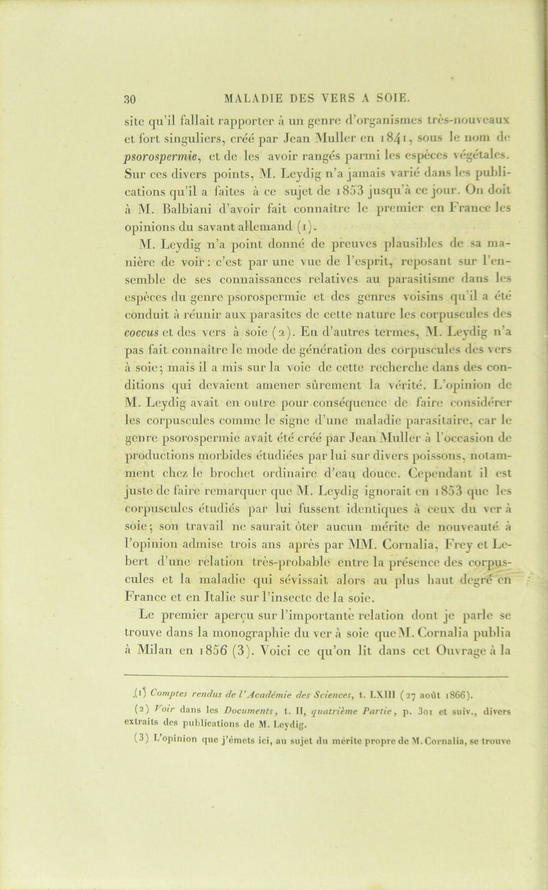 site qu’il fallait l’apportcr à un gennî d’organismes très-nouveaux et Ibrt singuliers, créé par Jean Muller en 1841, sous le nom de psorospermie^ et de les avoir rangés parmi les espèces végétales. Sur CCS divers points, M. Leydig n’a jamais varié dans les puJdi- cations qu’il a faites à ce sujet de i833 jusqu’à ce jour. On doit à M. Balbiani d’avoir fait connaître le premier en France les opinions du savant allemand (i). M. Leydig n’a point donné de preuves plausibles de sa ma- nière de voir: c’est par une vue de l’esprit, reposant sur l’en- semble de ses connaissances relatives au parasitisme dans les espèces du genre psorospermic et des genres voisins qu’il a été conduit à réunir aux parasites de cette nature les corpuscules des coccus et des vers à soie (2). En d’autres termes, _M. Levdig n’a pas fait connaître le mode de génération des corpuscules des vers à soie; mais il a mis sur la voie de cette recberebe dans des con- ditions qui devaient amener sûrement la vérité. L’opinion de M. Leydig avait en outre pour conséquence de faire considérer les corpuscules comme le signe d’une maladie parasitaire, car le genre psorospermic avait été créé par Jean Muller à l’occasion de productions morbides étudiées par lui sur divers poissons, notam- ment ebez le broebet ordinaire d’eau douce. Cependant il est juste de faire remarquer que M. Leydig ignorait en i853 que les corpuscules étudiés par lui fussent identiques à ceux du ver à soie ; son travail ne saurait ôter aucun mérite de nouveauté à l’opinion admise trois ans après par MAL Cornalia, Frey et Le- bert d’une relation très-probable entre la présence des corpus- cules et la maladie qui sévissait alors au plus haut degré en France et en Italie sur l’insecte de la soie. Le premier aperçu sur l’importante relation dont je parle se trouve dans la monographie du ver à soie qucM. Cornalia publia à Milan en i856 (3). A’oici ce qu’on lit dans cet Ouvrage à la .('1 Comptes rendus de VAcademie des Sciences, t. LXIII (27 août 1866). (2) Voir dans les Documents, t. II, (juatrihne Partie, p. 3oi et siiiv., divers extraits des puldications de M. I-eydig. (3) l, opinion que j’émets ici, au sujet du mérite propre de M. Cornalia, se trouve