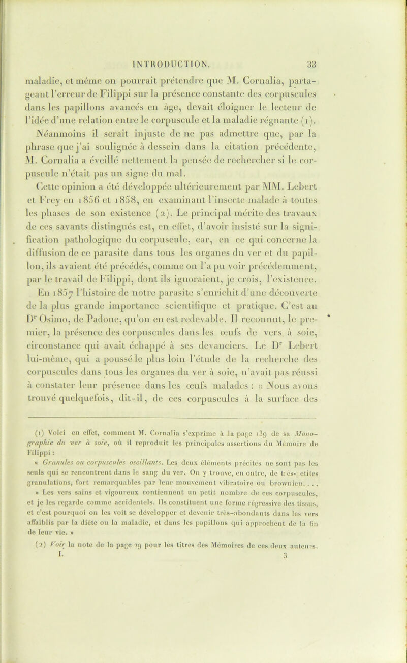 malaillc, et luèiiio on pourrait prétendre que M. Cornalia, parta- geant l’erreur de Filippi sur la préseuee constante des corpuscules dans les papillons avancés en âge, devait éloigner le lecteur de l’idée d’une relation entre le corpuscule et la maladie régnante (i). jNéaninoins il serait injuste de ne pas admettre (pie, par la phrase (jne j’ai soulignée à dessein dans la citation précédente, .M. Cornalia a éveillé nettement la pensée do rechercher si le cor- puscule n’était pas un signe du mal. Cette opinion a été développée ultérieurement par .M.M. Lehert et Frey eu i85G et i858, en examinant l’insecte malade à toutes les phases de sou existence (2). Le principal mérite des travaux de c(!s savants distingués est, en ell’et, d’avoir insisté sur la sigui- ficatlon pathologique du corpuscule, car, en ce (jni concerne la diflusion de ce parasite dans tous les oiganes du ver et du papil- lon, ils avaient été précédés, comme on l’a pu voir précédemment, par le travail de Filippi, dont ils ignoraient, je crois, l’existioice. En i85y l’Iiistoire de notre parasite s’eni icliit d’une découverte de la plus grande importance scientifique et pratii[ue. C’est au I)'' Osimo, de Padoue, c[u’on en est redevable. 11 reconnut, le pre- mier, la présenci; des corpnsenles dans les lenls de vers à soie, circonstance cpii avait échappé à ses devanciers. Le ])'' Lebei t lui-même, qui a poussé le plus loin l’étude de la recherche des corpuscules dans tous les organes du ver à soie, ii’avait pas réussi à constater leur [)résence dans les oeufs malades ; <c Nous avons trouvé quelquefois, dit-il, de ces corpuscules <à la surface des (1) Voici en eiTct, comment M. Coi-naiia s’exprime à la pa[;e i3g de sa Mono- graphie du -ver à soie, où il reproduit les principales assertions du Mémoire de Filippi : « Granules ou corpuscules oscillants. Les deux éléments précités ne sont pas les seuls cpii SC rencontrent dans le sang du ver. On y trouve, en outre, de t:és-| élites granulations, fort remarquables par leur mouvement vibratoire ou brownien. . . . » Les vers sains et vigoureux contiennent un petit nombre de ces corpuscules, et je les regarde comme accidentels. Ils constituent une forme régressive des tissus, et c’est pourquoi on les voit se développer et devenir très-abondants dans les vers affaiblis par la diète ou la maladie, et dans les papillons qui a|)proclicnt de la lin de leur vie. » (2) Voir la note de la page 29 pour les titres des .Mémoires de ces deux auteurs.