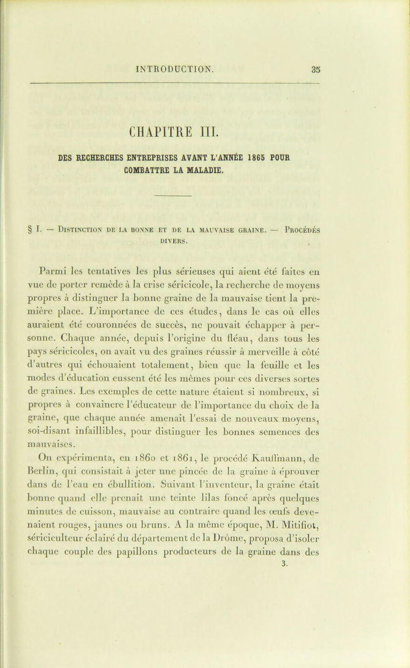 CHAPITRE III. DES RECHERCHES ENTREPRISES AVANT L’ANNÉE 1865 FOUR COMBATTRE LA MALADIE. § I. — Distinction de la bonne et de la mauvaise chaîne. — Procédés DIVERS. Parmi les tentatives les plus sérieuses qui aient été faites en vue de porter remède à la erise sérieieole, la reclierelie de moyens propres h distinguer la bonne graine de la mauvaise tient la pre- mière plaee. L’importance de ces études, dans le cas où elles auraient été couronnées de succès, ne pouvait échapper à per- sonne. Chaque année, depuis l’origine du fléau, dans tous les pays séricicoles, on avait vu des graines réussir à merveille à côté d’autres cpii échouaient totalement, bien que la feuille et les modes d’éducation eussent été les mêmes pour ces diverses sortes de graines. Les exemples de cette nature étaient si nombreux, si propres à convaincre l’éducateur de l’importance du choix de la graine, que chaque année amenait l’essai de nouveaux moyens, soi-disant infaillibles, pour distinguer les bonnes semences des mauvaises. On expérimenta, en 1860 et 1861, le procédé Kaufl'inann, de Berlin, qui consistait à jeter une pincée de la graine à éprouver dans de l’eau en ébullition. Suivant l’inventeur, la graine était bonne quand elle prenait une teinte lilas foncé après quelques minutes de cuisson, mauvaise au contraire quand les œufs deve- naient rouges, jaunes ou bruns. A la môme époque, M. Mitiliol, sériciculteur éclairé du département de la Drôme, proposa d’isoler chaque couple des papillons producteurs de la graine dans des 3.