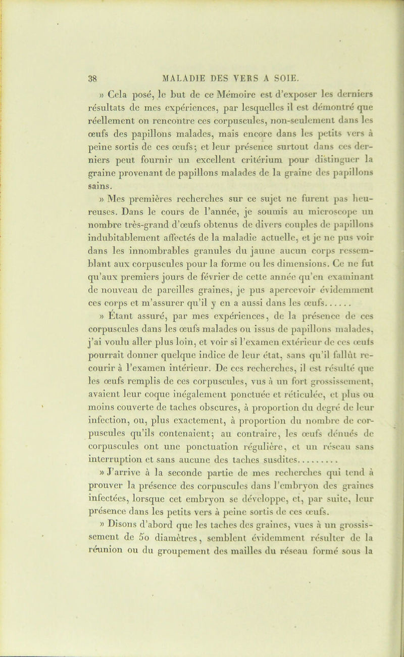 » Cela posé, le but de ce Mémoire est d’exposer les derniers résultats de mes expériences, par lesquelles il est démontré que réellement on rencontre ces corpuscules, non-seulement dans les œufs des papillons malades, mais encore dans les petits vers à peine sortis de ces œufs; et leur présence surtout dans ces der- niers peut fournir un excellent critérium jxiur distinguer la graine provenant de paj)illons malades de la graine des papillons sains. » Mes premières recherches sur ce sujet ne furent pas heu- reuses. Dans le cours de l’année, je soumis au microscope un nombre très-grand d’œufs obtenus de divers couples de papillons indubitablement affectés de la maladie actuelle, et je ne pus voir dans les innombrables granules du jaune aucun corps ressem- blant aux corpuscules pour la forme ou les dimensions. Ce ne fut qu’aux premiers jours de février de cette année qu’en examinant de nouveau de pareilles graines, je pus apercevoir évidemment ces corps et m’assurer qu’il y en a aussi dans les œufs » Etant assuré, par mes expériences, de la présence de ces corpuscules dans les œufs malades ou issus de papillons malades, j’ai voulu aller plus loin, et voir si l’examen extérieur de ces leufs pourrait donner quelque indice de leur état, sans qu’il fallût re- courir à l’examen intérieur. De ces recherches, il est résidlé que les œufs remplis de ces corpusciües, vus à un fort grossissement, avaient leur coque inégalement ponctuée et réticulée, et plus ou moins couverte de taches obscures, h proportion du degré de leur infection, ou, plus exactement, à proportion du nombre de cor- puscules qu’ils eontenaient; au contraire, les œufs dénués de corpuscules ont une ponctuation régulière, et un réseau sans interruption et sans aucune des taches susdites » J’arrive à la seconde partie de mes l'echcrches qui tend à prouver la présence des corpuscules dans l’embryon des graines infectées, lorsque cet embryon se développe, et, par suite, leur présence dans les petits vers à peine sortis de ces œufs. » Disons d’abord que les taches des graines, vues à nu grossis- sement de So diamètres, semblent évidemment résidter de la réunion ou du groupement des mailles du réseau formé sous la
