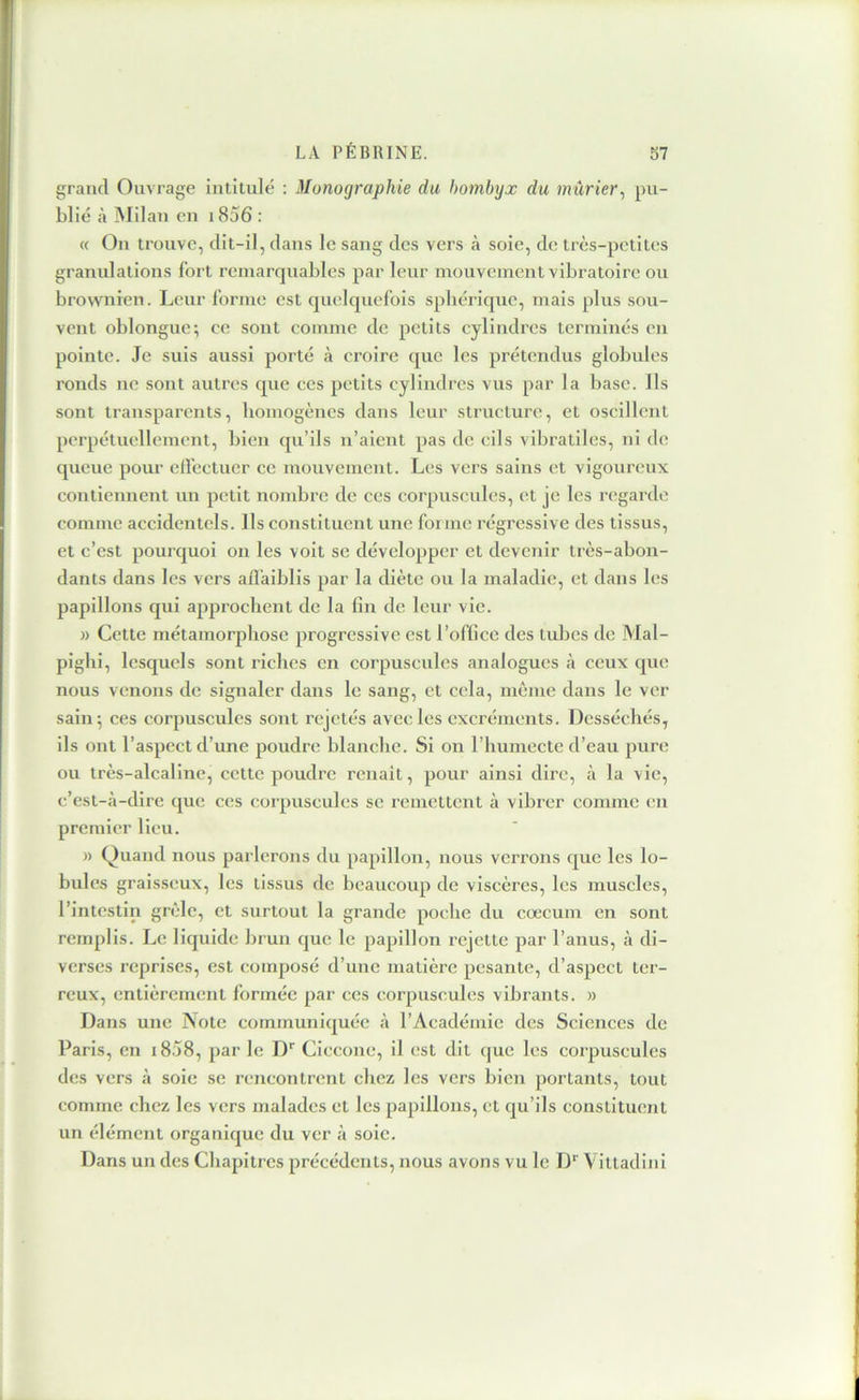 grand Ouvrage intitulé ; Monographie du bombyx du mûrier^ pu- blié à Milan en 1856 : « On trouve, dit-il, dans le sang des vers h soie, de très-petites granidations fort remarquables par leur mouvement vibratoire ou brownien. Leur forme est quelquefois sphérique, mais plus sou- vent oblongue; ce sont comme de petits cylindres terminés en pointe. Je suis aussi porté à croire que les prétendus globules ronds ne sont autres que ces petits cylindres vus par la base. Ils sont transparents, liomogènes dans leur structure, et oscillent perpétuellement, bien qu’ils n’aient pas de cils vibratiles, ni de queue pour elfectuer ce mouvement. Les vers sains et vigoureux contiennent un petit nombre de ces corpuscules, et je les regarde comme accidentels. Ils constituent une forme régressive des tissus, et c’est pourquoi on les voit se développer et devenir très-abon- dants dans les vers affaiblis par la diète ou la maladie, et dans les papillons qui apjîrochent de la fin de leur vie. » Cette métamorphose progressive est l’office des tubes de Mal- pighi, lesquels sont riches en corpuscules analogues <à ceux que nous venons de signaler dans le sang, et cela, môme dans le ver sain^ ces corpuscules sont rejetés avec les excréments. Desséchés, ils ont l’aspect d’une poudre blanche. Si on l’humecte d’eau pure ou très-alcaline, cette poudre renait, pour ainsi dire, à la vie, c’est-à-dire que ces corpuscules se remettent à vibrer comme en premier lieu. n Quand nous parlerons du papillon, nous verrons que les lo- bules graisseux, les tissus de beaucoup de viscères, les muscles, l’intestin grêle, et surtout la grande poche du cæcum en sont remplis. Le liquide hrun que le papillon rejette par l’anus, à di- verses reprises, est composé d’une matière pesante, d’aspect ter- reux, entièrement formée par ces corpuscules vibrants. » Dans une Note communiquée à l’Académie des Sciences de Paris, en i858, par le D'' Ciccone, il est dit que les corpuscules des vers à soie se rencontrent chez les vers bien portants, tout comme chez les vers malades et les papillons, et qu’ils constituent un élément organique du ver à soie. Dans un des Chapitres précédents, nous avons vu le D*' Vittadini